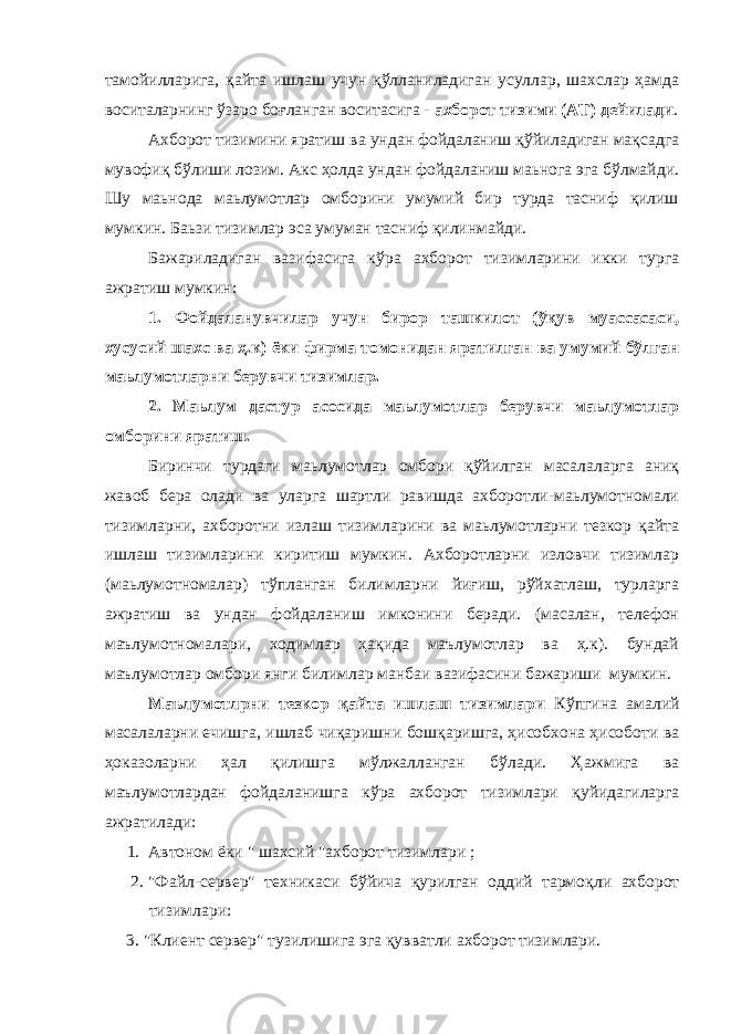 тамойилларига, қайта ишлаш учун қўлланиладиган усуллар, шахслар ҳамда воситаларнинг ўзаро боғланган воситасига - ахборот тизими (АТ) дейилади . Ахборот тизимини яратиш ва ундан фойдаланиш қўйиладиган мақсадга мувофиқ бўлиши лозим. Акс ҳолда ундан фойдаланиш маьнога эга бўлмайди. Шу маьнода маьлумотлар омборини умумий бир турда тасниф қилиш мумкин. Баьзи тизимлар эса умуман тасниф қилинмайди. Бажариладиган вазифасига кўра ахборот тизимларини икки турга ажратиш мумкин: 1. Фойдаланувчилар учун бирор ташкилот (ўқув муассасаси, хусусий шахс ва ҳ.к) ёки фирма томонидан яратилган ва умумий бўлган маьлумотларни берувчи тизимлар. 2. Маьлум дастур асосида маьлумотлар берувчи маьлумотлар омборини яратиш. Биринчи турдаги маьлумотлар омбори қўйилган масалаларга аниқ жавоб бера олади ва уларга шартли равишда ахборотли-маьлумотномали тизимларни, ахборотни излаш тизимларини ва маьлумотларни тезкор қайта ишлаш тизимларини киритиш мумкин. Ахборотларни изловчи тизимлар (маьлумотномалар) тўпланган билимларни йиғиш, рўйхатлаш, турларга ажратиш ва ундан фойдаланиш имконини беради. (масалан, телефон маълумотномалари, ходимлар ҳақида маълумотлар ва ҳ.к). бундай маълумотлар омбори янги билимлар манбаи вазифасини бажариши мумкин. Маълумотлрни тезкор қайта ишлаш тизимлари Кўпгина амалий масалаларни ечишга, ишлаб чиқаришни бошқаришга, ҳисобхона ҳисоботи ва ҳоказоларни ҳал қилишга мўлжалланган бўлади. Ҳ ажмига ва маълумотлардан фойдаланишга к ў ра ахборот тизимлари қ уйидагиларга ажратилади: 1. Автоном ёки &#34; шахсий &#34;ахборот тизимлари ; 2. &#34;Файл-сервер&#34; техникаси б ў йича қ урилган оддий тармо қ ли ахборот тизимлари: 3. &#34;Клиент сервер&#34; тузилишига эга қ увватли ахборот тизимлари. 