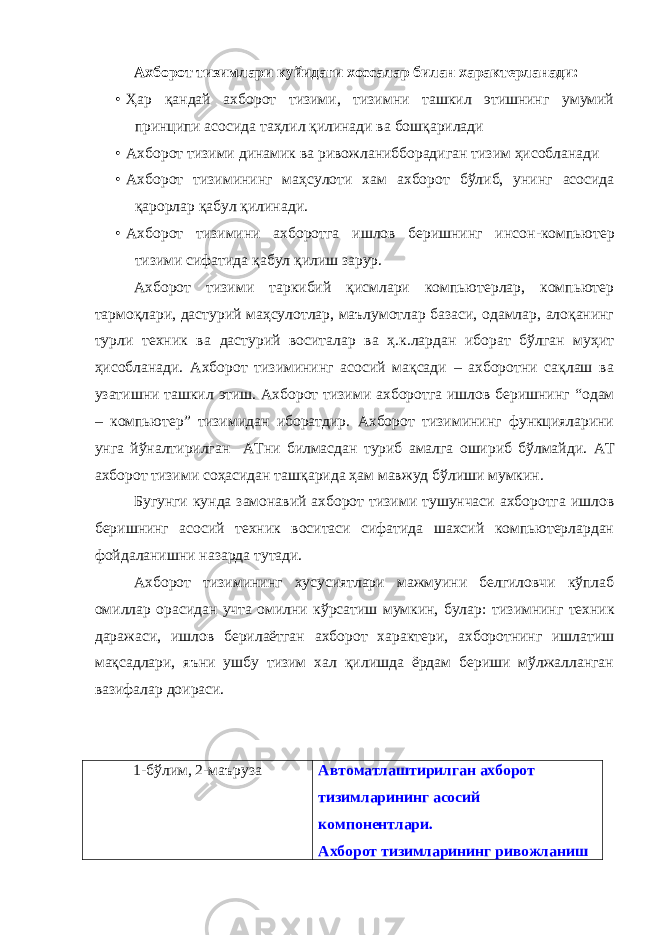 Ахборот тизимлари куйидаги хоссалар билан характерланади: • Ҳар қандай ахборот тизими, тизимни ташкил этишнинг умумий принципи асосида таҳлил қилинади ва бошқарилади • Ахборот тизими динамик ва ривожлани бборадиган тизим ҳ исобланади • Ахборот тизимининг ма ҳ сулоти хам ахборот бўлиб, унинг асосида қарорлар қабул қилинади. • A хборот тизимини ахборотга ишлов беришнинг инсон - компьютер тизими сифатида қабул қилиш зарур . Ахборот тизими таркибий қисмлари компьютерлар, компьютер тармоқлари, дастурий маҳсулотлар, маълумотлар базаси, одамлар, алоқанинг турли техник ва дастурий воситалар ва ҳ.к.лардан иборат бўлган муҳит ҳисобланади. Ахборот тизимининг асосий мақсади – ахборотни сақлаш ва узатишни ташкил этиш. Ахборот тизими ахборотга ишлов беришнинг “ одам – компьютер ” тизимидан иборатдир. Ахборот тизимининг функцияларини унга йўналтирилган АТни билмасдан туриб амалга ошириб бўлмайди. АТ ахборот тизими соҳасидан ташқарида ҳам мавжуд бўлиши мумкин. Бугунги кунда замонавий ахборот тизими тушунчаси ахборотга ишлов беришнинг асосий техник воситаси сифатида шахсий компьютерлардан фойдаланишни назарда тутади. Ахборот тизимининг хусусиятлари мажмуини белгиловчи кўплаб омиллар орасидан учта омилни кўрсатиш мумкин, булар : тизимнинг техник даражаси , ишлов берилаётган ахборот характери , ахборотнинг ишлатиш мақсадлари , яъни ушбу тизим хал қилишда ёрдам бериши мўлжалланган вазифалар доираси. 1 - бўлим, 2 - маъруза Автоматлаштирилган ахборот тизимларининг асосий компонентлари. Ахборот тизимларининг ривожланиш 