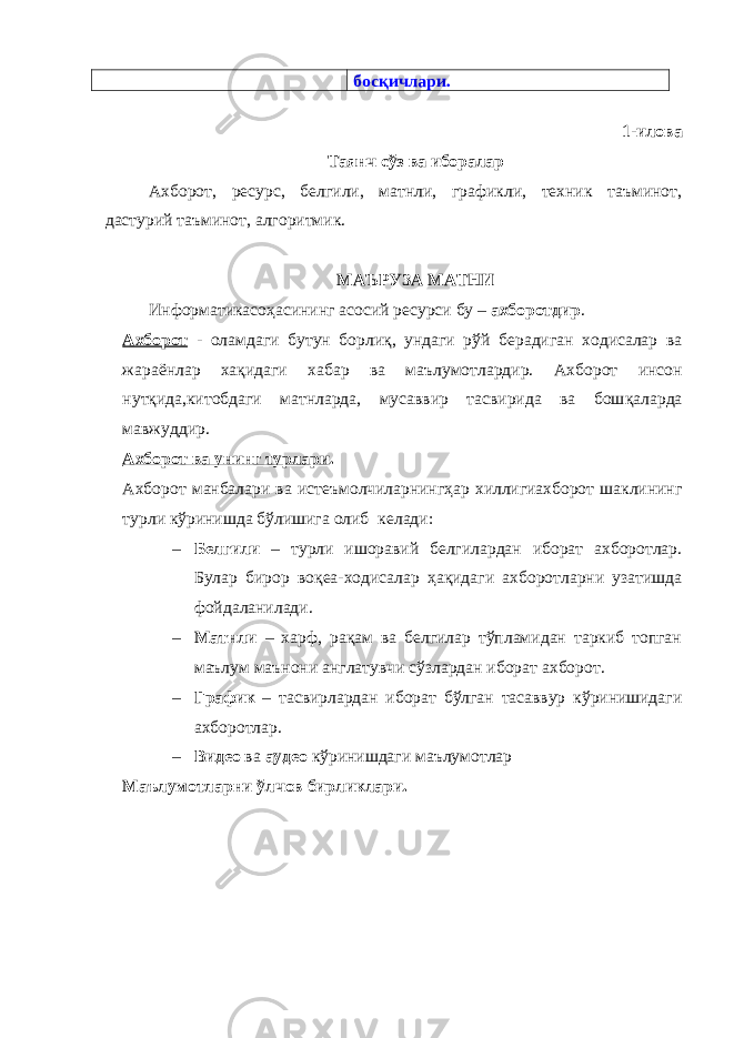 босқичлари. 1-илова Та янч с ўз ва иборалар Ахборот, ресурс, белгили, матнли, графикли, техник таъминот, дастурий таъминот, алгоритмик. МАЪРУЗА МАТНИ Информатикасо ҳ асининг асосий ресурси бу – ахборотдир . Ахборот - оламдаги бутун борли қ , ундаги рўй берадиган ходисалар ва жара ё нлар хақидаги хабар ва маълумотлардир. Ахборот инсон нут қ ида,китобдаги матнларда, мусаввир тасвирида ва бош қ аларда мавжуддир. Ахборот ва унинг турлари . Ахборот манбалари ва исте ъ молчиларнингҳар хиллигиахборот шаклининг турли кўринишда бўлишига олиб кел а ди: – Белгили – турли ишоравий белгилардан иборат ахборотлар. Булар бирор воқеа-ходисалар ҳақидаги ахборотларни узатишда фойдаланилади. – Матнли – харф, рақам ва белгилар тўпламидан таркиб топган маълум маънони англатувчи сўзлардан иборат ахборот. – График – тасвирлардан иборат бўлган тасаввур кўринишидаги ахборотлар. – Видео ва аудео к ў ринишдаги маълумотлар Маълумотларни ўлчов бирликлари. 