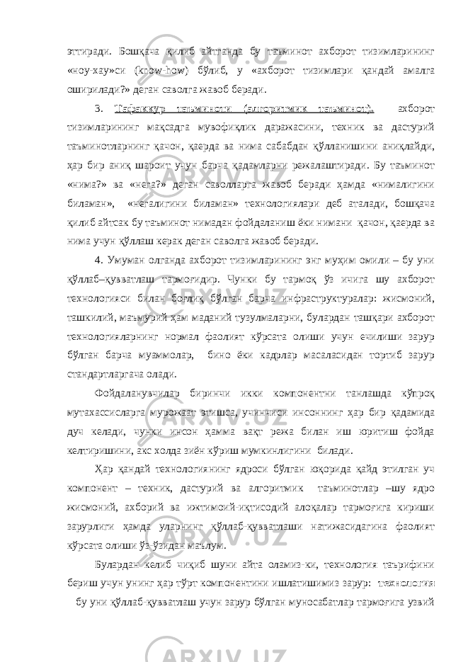 эттиради. Бошқача қилиб айтганда бу таъминот ахборот тизимларининг «ноу-хау»си (know-how) бўлиб, у «ахборот тизимлари қандай амалга оширилади?» деган саволга жавоб беради. 3. Тафаккур таъминоти (алгоритмик таъминот). ахборот тизимларининг мақсадга мувофиқлик даражасини, техник ва дастурий таъминотларнинг қачон, қаерда ва нима сабабдан қўлланишини аниқлайди, ҳар бир аниқ шароит учун барча қадамларни режалаштиради. Бу таъминот «нима?» ва «нега?» деган саволларга жавоб беради ҳамда «нималигини биламан», «негалигини биламан» технологиялари деб аталади, бошқача қилиб айтсак бу таъминот нимадан фойдаланиш ёки нимани қачон, қаерда ва нима учун қўллаш керак деган саволга жавоб беради. 4. Умуман олганда ахборот тизимларининг энг муҳим омили – бу уни қўллаб–қувватлаш тармоғидир. Чунки бу тармоқ ўз ичига шу ахборот технологияси билан боғлиқ бўлган барча инфраструктуралар: жисмоний, ташкилий, маъмурий ҳам маданий тузулмаларни, булардан ташқари ахборот технологияларнинг нормал фаолият кўрсата олиши учун ечилиши зарур бўлган барча муаммолар, бино ёки кадрлар масаласидан тортиб зарур стандартларгача олади. Фойдаланувчилар биринчи икки компонентни танлашда кўпроқ мутахассисларга мурожаат этишса, учинчиси инсоннинг ҳар бир қадамида дуч келади, чунки инсон ҳамма вақт режа билан иш юритиш фойда келтиришини, акс холда зиён кўриш мумкинлигини билади. Ҳар қандай технологиянинг ядроси бўлган юқорида қайд этилган уч компонент – техник, дастурий ва алгоритмик таъминотлар –шу ядро жисмоний, ахборий ва ижтимоий-иқтисодий алоқалар тармоғига кириши зарурлиги ҳамда уларнинг қўллаб-қувватлаши натижасидагина фаолият кўрсата олиши ўз-ўзидан маълум. Булардан келиб чиқиб шуни айта оламиз-ки, технология таърифини бериш учун унинг ҳар тўрт компонентини ишлатишимиз зарур: технология – бу уни қўллаб-қувватлаш учун зарур бўлган муносабатлар тармоғига узвий 