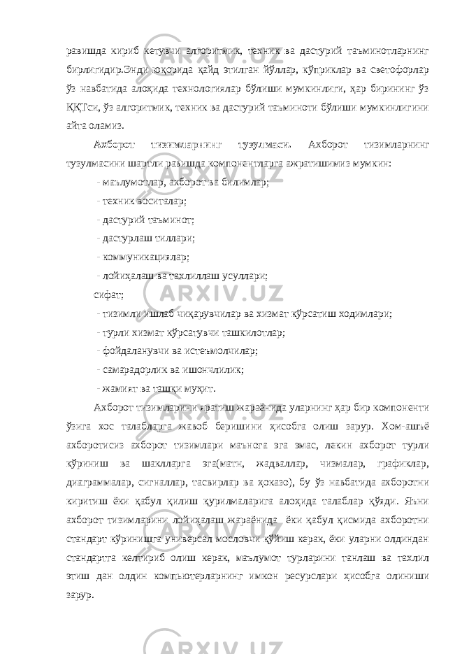 равишда кириб кетувчи алгоритмик, техник ва дастурий таъминотларнинг бирлигидир.Энди юқорида қайд этилган йўллар, кўприклар ва светофорлар ўз навбатида алоҳида технологиялар бўлиши мумкинлиги, ҳар бирининг ўз ҚҚТси, ўз алгоритмик, техник ва дастурий таъминоти бўлиши мумкинлигини айта оламиз. Ахборот тизимларнинг тузулмаси. Ахборот тизимларнинг тузулмасини шартли равишда компонентларга ажратишимиз мумкин: - маълумотлар, ахборот ва билимлар; - техник воситалар; - дастурий таъминот; - дастурлаш тиллари; - коммуникациялар; - лойиҳалаш ва тахлиллаш усуллари; сифат; - тизимли ишлаб чиқарувчилар ва хизмат кўрсатиш ходимлари; - турли хизмат кўрсатувчи ташкилотлар; - фойдаланувчи ва истеъмолчилар; - самарадорлик ва ишончлилик; - жамият ва ташқи муҳит. А хборот ти зим лар и ни яратиш жараёнида уларнинг ҳар бир компоненти ўзига хос талабларга жавоб беришини ҳисобга олиш зарур. Хом-ашъё ахборотисиз ахборот т изим лар и маънога эга эмас, лекин ахборот турли кўриниш ва шаклларга эга(матн, жадваллар, чизмалар, графиклар, диаграммалар, сигналлар, тасвирлар ва ҳоказо), бу ўз навбатида ахборотни киритиш ёки қабул қилиш қурилмаларига алоҳида талаблар қўяди. Яъни ахборот т изим лар и ни лойиҳалаш жараёнида ёки қабул қисмида ахборотни стандарт кўринишга универсал мословчи қўйиш керак, ёки уларни олдиндан стандартга келтириб олиш керак, маълумот турларини танлаш ва тахлил этиш дан олдин компьютерларнинг имкон ресурслари ҳисобга олиниши зарур. 