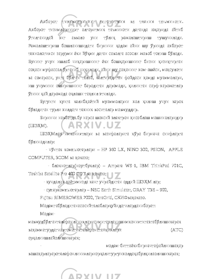 Ахборот тизимларининг алгоритмик ва техник таъминоти . Ахборот тизимларининг алгоритмик таъминоти деганда юқорида айтиб ўтилганидай энг аввало уни тўлиқ режалаштириш тушунилади. Режалаштириш бошланишидаги биринчи қадам айни шу ўринда ахборот технологияси зарурми ёки йўқми деган саволга асосли жавоб топиш бўлади. Бунинг учун ишлаб чиқаришнинг ёки бошқаришнинг бизни қизиқтирган соҳаси муфассал ўрганиб чиқилади, айни шу соҳанинг хом-ашёси, маҳсулоти ва самараси, унга бўлган талаб, келтирадиган фойдаси ҳамда муаммолари, иш унумини оширишнинг берадиган даромади, қилинган сарф-харажатлар ўзини қай даражада оқлаши таҳлил этилади. Бугунги кунга кели бҳаётий муаммоларни хал қилиш учун керак бўладиган турли хилдаги техник воситалар мавжуддир. Биринчи навбатда бу нарса шахсий электрон ҳисо б лаш машиналаридир (ШЭҲМ). ШЭҲМлар имкониятлари ва вазифаларига кўра бирнеча синфларга бўлинадилар: - чўнтак компьютерлари – HP 360 LX, NINO 300, PSION, APPLE COMPUTER, 3COM ва ҳоказо; - блокнотлар(ноутбуклар) – Ampere WS-1, IBM ThinkPad 701C, Toshiba Satellite Pro 400 CDT ва ҳоказо; - кундалик ҳаётимизда кенг учрайдиган оддий ШЭҲМ лар; - суперкомпьютерлар – NEC Earth Simulator, GRAY T3E – 900, Fujitsu RIMEROWER 2000, TeraGrid, СКИФваҳоказо . Модемгабўладиганасосийталаблар қ уйидагиларданиборат : М одем - мавжудбўлгантелефонлинияларисимигауланишимкониятигаэгабўлишикерак ваҳамматурдагиавтоматиктелефонстанциялари ( АТС ) ор қ алиишлайолишикерак ; - модем - биттаёкибирнечтафайлнишаҳ ap вашаҳ ap лараротелефонлиниялариор қ алитурғунхолда қ абул қ илаолишикерак ; 