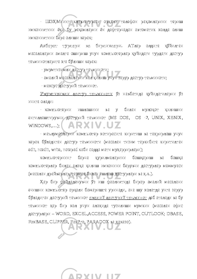 - ШЭҲМнинг клавиатураси орқали телефон рақамларини териш имкониятини ёки бу рақамларни ён дафтарчадан автоматик холда олиш имкониятини бера олиши керак; Ахборот турлари ва бирликлари . АТлар олдига қўйилган масалаларни амалга ошириш учун компьютерлар қуйидаги турдаги дастур таъминотларига эга бўлиши керак: - у мумтизимли дастур таъминоти; - амалий масалаларни хал қилиш учун зарур дастур таъминоти; - махсус дастурий таъминот. Умумтизимли дастур таъминоти ўз навбатида қуйидагиларни ўз ичига олади: - компьютерни ишлашини ва у билан мулоқот қилишни енгиллаштирувчи дастурий таъминот (MS DOS, OS -2, UNIX, XENIX, WINDOWS,…); - маълумотларни компьютер хотирасига киритиш ва таҳрирлаш учун керак бўладиган дастур таъминоти (масалан тизим таркибига киритилган edit, ncedit, write, notepad каби содда матн муҳаррирлари); компьютернинг барча қурилмаларини бошқариш ва бошқа компьютерлар билан алоқа қилиш имконини берувчи дастурлар мажмуаси (масалан драйверлар, тармоқ билан ишлаш дастурлари ва ҳ.к.). Ҳар бир фойдаланувчи ўз иш фаолиятида бирор амалий масалани ечишни компьютер орқали бажаришга уринади, ана шу холатда унга зарур бўладиган дастурий таъминот амалий дастурий таъминот деб аталади ва бу таъминот ҳap бир хол учун алоҳида тузилиши мумкин (масалан офис дастурлари – WORD, EXCEL,ACCESS, POWER POINT, OUTLOOK; DBASE, FoxBASE, CLIPPER, FохРго, PARADOX ва ҳоказо). 