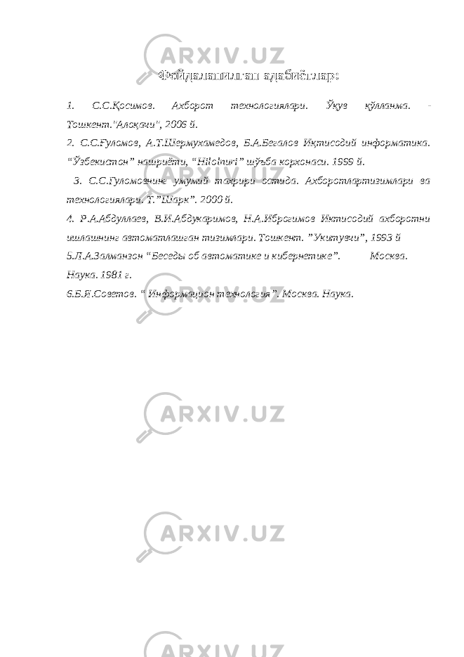 Фойдаланилган адабиётлар: 1. С . С . Қосимов . Ахборот технологиялари . Ўқув қўлланма . - Тошкент .&#34; A лоқачи &#34;, 2006 й . 2. С.С. Ғ уломов, А.Т.Шермухамедов, Б.А.Бегалов И қ тисодий информатика. “ Ў збекистон” нашриёти, “ Hilolnuri ” шў ъба корхонаси. 1999 й. 3. С.С.Гуломовнинг умумий тахрири остида. А хборотлартизимлари ва технологиялари. Т.”Шарк”. 2000 й. 4. Р.А.Абдуллаев, В.И.Абдукаримов, Н.А.Иброгимов Иктисодий ахборотни ишлашнинг автоматлашган тизимлари. Тошкент. ”Укитувчи”, 1993 й 5 .Л.А.Залманзон “Беседы об автоматике и кибернетике”. Москва. Наука. 1981 г. 6 .Б.Я.Советов. “ Информацион технология”. Москва. Наука. 