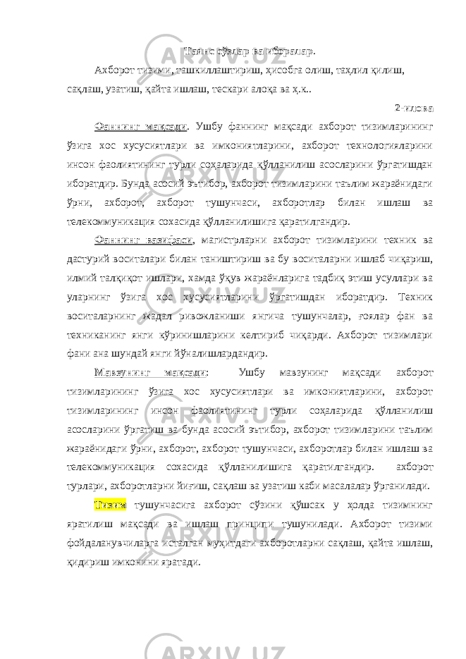 Таянс сўзлар ва иборалар . Ахборот тизими, ташкиллаштириш, ҳисобга олиш, таҳлил қилиш, сақлаш, узатиш, қайта ишлаш, тескари алоқа ва ҳ.к. . 2-илова Фаннинг мақсади . Ушбу фаннинг мақсади ахборот тизимларининг ўзига хос хусусиятлари ва имкониятларини, ахборот технологияларини инсон фаолиятининг турли соҳаларида қўлланилиш асосларини ўргатишдан иборатдир. Бунда асосий эътибор, ахборот тизимларини таълим жараёнидаги ўрни, ахборот, ахборот тушунчаси, ахборотлар билан ишлаш ва телекоммуникация сохасида қўлланилишига қаратилгандир. Фаннинг вазифаси , магистрларни ахборот тизимларини техник ва дастурий воситалари билан таништириш ва бу воситаларни ишлаб чиқариш, илмий талқиқот ишлари, хамда ўқув жараёнларига тадбиқ этиш усуллари ва уларнинг ўзига хос хусусиятларини ўргатишдан иборатдир. Техник воситаларнинг жадал ривожланиши янгича тушунчалар, ғоялар фан ва техниканинг янги кўринишларини келтириб чиқарди. Ахборот тизимлари фани ана шундай янги йўналишлардандир. Мавзунинг мақсади : Ушбу мавзунинг мақсади ахборот тизимларининг ўзига хос хусусиятлари ва имкониятларини, ахборот т изимларининг инсон фаолиятининг турли соҳаларида қўлланилиш асосларини ўргатиш ва б унда асосий эътибор, ахборот тизимларини таълим жараёнидаги ўрни, ахборот, ахборот тушунчаси, ахборотлар билан ишлаш ва телекоммуникация сохасида қўлланилишига қаратилгандир. ахборот турлари, ахборотларни йиғиш, сақлаш ва узатиш каби масалалар ўрганилади. Тизим тушунчасига ахборот сўзини қўшсак у ҳолда тизимнинг яратилиш мақсади ва ишлаш принципи тушунилади. Ахборот тизими фойдаланувчиларга исталган муҳитдаги ахборотларни сақлаш, қайта ишлаш, қидириш имконини яратади. 