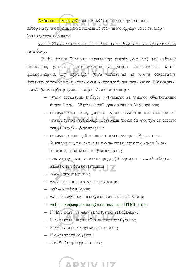 Ахборот тизими деб олдинга қўйилган мақсадги эришиш ахборотларни сақлаш, қайта ишлаш ва узатиш методлари ва воситалари йиғиндисига айтилади. Фан бўйича талабаларнинг билимига, ў қувига ва кўникмасига талаблар : Ушбу фанни ўрганиш натижасида талаба (магистр) лар ахборот тизимлари, уларнинг имкониятлари ва уларни инсониятнинг барча фаолиятларига, шу жумладан ўқув жараёнида ва илмий соҳасидаги фаолиятига таъсири тўғрисида маълумотга эга бўлишлари керак. Шунингдек, талаба (магистр)лар қуйидагиларни билишлари шарт: – турли сохаларда ахборот тизимлари ва уларни қўлланилиши билан боғлиқ бўлган асосий тушунчаларни ўзлаштириш; – маълумотлар типи, уларни турли хисоблаш машиналари ва тизимлари хотираларида тасвирлаш билан боғлиқ бўлган асосий тушунчаларни ўзлаштириш; – маълумотларни қайта ишлаш алгоритмларини ўрганиш ва ўзлаштириш, хамда турли маълумотлар структуралари билан ишлаш алгоритмларини ўзлаштириш; – телекоммуникация тизимларида рўй берадиган асосий ахборот жараёнлари билан танишиш; – www - технологияси ; – www - ни ташкил этувчи ресурслар ; – web –сахифа яратиш ; – web – сахифаяратишда қўлланиладиган дастурлар; – web – сахифаяратишда қўлланиладиган HTML тили ; – HTML тили- теглари ва уларнинг вазифалари ; – Интернетда ишлаш к ў никмасига эга бўлиши; – Интернетдан маълумотларни олиш; – Интернет структураси; – Java Script дастурлаш тили ; 