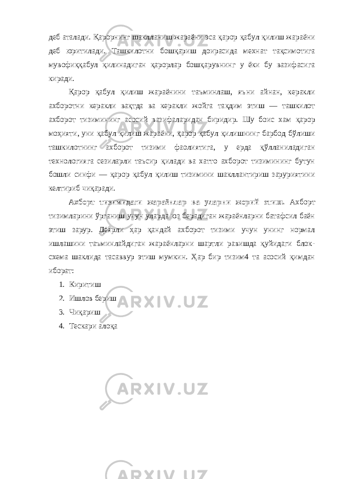 деб аталади. Қ арорнинг шаклланиш жараёни эса қ арор қ абул қ илиш жараёни деб юритилади. Ташкилотни бош қ ариш доирасида мехнат та қ симотига мувофи ққ абул қ илинадиган қ арорлар бош қ арувнинг у ёки бу вазифасига киради. Қ арор қ абул қ илиш жараёнини таъминлаш, яъ н и айнан, керакли ахборотни керакли ва қ тда ва керакли жойга та қ дим этиш — ташкилот ахборот тизимининг асосий вазифаларидан биридир. Шу боис хам қ арoр мо ҳ ияти, уни қ абул қ илиш жараёни, қ арор қ абул қ илишнинг барбод б ў лиши ташкилотнинг ахборот тизими фаолиятига, у ерда қў лланиладиган технологияга сезиларли таъсир қ илади ва хатто ахборот тизимининг бутун бошли синфи — қ арор қ абул қ илиш тизимини шакллантириш заруриятини келтириб чи қ аради. A хборт тизимидаги жараёнлар ва уларни жорий этиш. Axборт тизимларини ўрганиш учун уларда юз берадиган жараёнларни батафсил баён этиш зарур. Деярли ҳар қандай ахборот тизими учун унинг нормал ишлашини таъминлайдиган жараёнларни шартли равишда қуйидаги блок- схема шаклида тасаввур этиш мумкин. Ҳар бир тизим4 та асосий қимдан иборат: 1. Киритиш 2. Ишлов бериш 3. Чиқариш 4. Тескари алоқа 