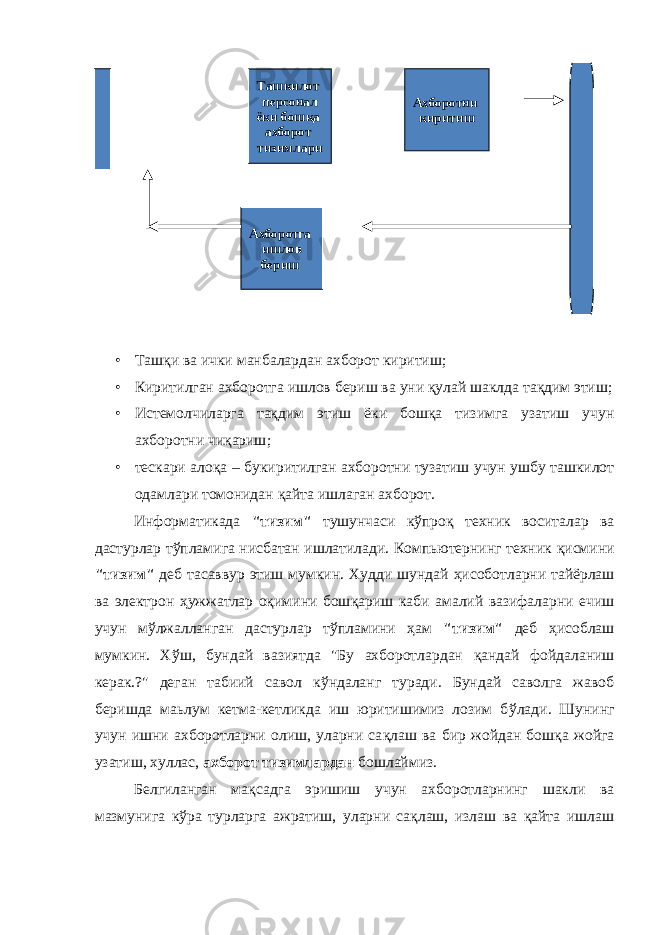 • Ташқи ва ички манбалардан ахборот киритиш ; • Киритилган ахборотга ишлов бериш ва уни қулай шаклда тақдим этиш ; • Истемолчиларга тақдим этиш ёки бошқа тизимга узатиш учун ахборотни чиқариш ; • тескари алоқа – букиритилган ахборотни тузатиш учун ушбу ташкилот одамлари томонидан қайта ишлаган ахборот . И нформатикада &#34;тизим&#34; тушунчаси к ў про қ техник воситалар ва дастурлар т ў пламига нисбатан ишлатилади. Компьютернинг техник қ исмини &#34;тизим&#34; деб тасаввур этиш мумкин. Худди шундай ҳ исоботларни тайёрлаш ва электрон ҳ ужжатлар о қ имини бош қ ариш каби амалий вазифаларни ечиш учун м ў лжалланган дастурлар т ў пламини ҳ ам &#34;тизим&#34; деб ҳ исоблаш мумкин. Х ў ш, бундай вазиятда &#34;Бу ахборотлардан қ андай фойдаланиш керак.?&#34; деган табиий савол к ў ндаланг туради. Бундай саволга жавоб беришда маьлум кетма-кетликда иш юритишимиз лозим б ў лади. Шунинг учун ишни ахборотларни олиш, уларни са қ лаш ва бир жойдан бош қ а жойга узатиш, хуллас, ахборот тизимлардан бошлаймиз. Белгиланган мақсадга эришиш учун ахборотларнинг шакли ва мазмунига кўра турларга ажратиш, уларни сақлаш, излаш ва қайта ишлаш Ташкилот персонал ёки бошқа ахборот тизимлари Ахборотни киритиш Ахборотга ишлов бериш 