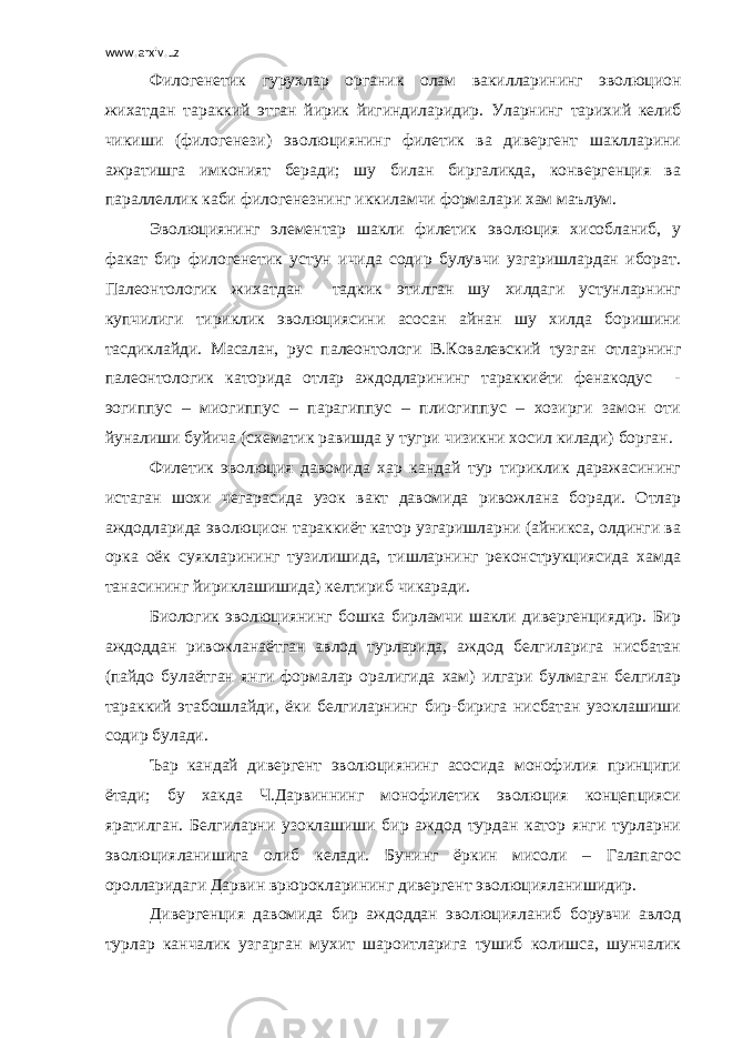 www.arxiv.uz Филогенетик гурухлар органик олам вакилларининг эволюцион жихатдан тараккий этган йирик йигиндиларидир . Уларнинг тарихий келиб чикиши (филогенези) эволюциянинг филетик ва дивергент шаклларини ажратишга имконият беради; шу билан биргаликда, конвергенция ва параллеллик каби филогенезнинг иккиламчи формалари хам маълум. Эволюциянинг элементар шакли филетик эволюция хисобланиб, у факат бир филогенетик устун ичида содир булувчи узгаришлардан иборат. Палеонтологик жихатдан тадкик этилган шу хилдаги устунларнинг купчилиги тириклик эволюциясини асосан айнан шу хилда боришини тасдиклайди. Масалан, рус палеонтологи В.Ковалевский тузган отларнинг палеонтологик каторида отлар аждодларининг тараккиёти фенакодус - эогиппус – миогиппус – парагиппус – плиогиппус – хозирги замон оти йуналиши буйича (схематик равишда у тугри чизикни хосил килади) борган. Филетик эволюция давомида хар кандай тур тириклик даражасининг истаган шохи чегарасида узок вакт давомида ривожлана боради. Отлар аждодларида эволюцион тараккиёт катор узгаришларни (айникса, олдинги ва орка оёк суякларининг тузилишида, тишларнинг реконструкциясида хамда танасининг йириклашишида) келтириб чикаради. Биологик эволюциянинг бошка бирламчи шакли дивергенциядир. Бир аждоддан ривожланаётган авлод турларида, аждод белгиларига нисбатан (пайдо булаётган янги формалар оралигида хам) илгари булмаган белгилар тараккий этабошлайди, ёки белгиларнинг бир-бирига нисбатан узоклашиши содир булади. Ъар кандай дивергент эволюциянинг асосида монофилия принципи ётади; бу хакда Ч.Дарвиннинг монофилетик эволюция концепцияси яратилган. Белгиларни узоклашиши бир аждод турдан катор янги турларни эволюцияланишига олиб келади. Бунинг ёркин мисоли – Галапагос оролларидаги Дарвин в p юрокларининг дивергент эволюцияланишидир. Дивергенция давомида бир аждоддан эволюцияланиб борувчи авлод турлар канчалик узгарган мухит шароитларига тушиб колишса, шунчалик 