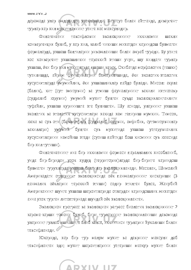 www.arxiv.uz даражада улар аждодидан узоклашади. Бир суз билан айтганда, дивергент турлар хар хил мухитларнинг узига хос махсулидир. Филогенезни тавсифловчи эволюциянинг иккиламчи шакли конвергенция булиб, у хар хил, келиб чикиши жихатдан кариндош булмаган формаларда, ухшаш белгиларни ривожланиши билан ажраб туради. Бу узига хос конвергент ухшашликни тараккий этиши учун, шу хилдаги турлар ухшаш, ёки бир хил мухитларда яшаши керак. Окибатда морфологик (ташки) тузилишда, айрим функцияларни бажарилишида, ёки экологик-этологик хусусиятларда умумийлик, ёки ухшашликлар пайдо булади. Мисол: акула (балик), кит (сут эмизувчи) ва утмиш фауналарнинг вакили ихтиозавр (судралиб юрувчи) умумий мухит булган сувда эволюцияланганлиги туфайли, ухшаш куринишга эга булишган. Шу аснода, уларнинг ухшаш экологик ва этологик хусусиятлари хакида хам гапириш мумкин. Тимсох, юака ва сув оти (бегемот)лар (судралиб юрувчи, амфибия, сутэмизувчилар вакиллари) умумий булган сув мухитида ухшаш узгарувчанлик хусусиятларини намойиш этади (сузиш пайтида бош кисмини сув юзасида бир хил тутиши). Филогенезнинг яна бир иккиламчи формаси параллеллик хисобланиб, унда бир-биридан узок худуд (территория)ларда бир-бирига кариндош булмаган гурухларда ухшаш белгилар эволюцияланади. Масалан, Шимолий Америкадаги отларнинг эволюциясида оёк панжаларининг кискариши (3 панжалик оёкларни тараккий этиши) содир этилган булса, Жанубий Американинг шунга ухшаш шароитларида отлардан кариндошлик жихатдан анча узок турган литоптернада шундай оёк эволюцияланган. Эволюцион прогресс ва эволюцион регресс биологик эволюциянинг 2 карама-карши томони булиб, бири турларнинг эволюцияланиши давомида уларнинг гуллаб яшнашига олиб келса, иккинчиси турларни йуколиши билан тавсифланади. Юкорида, хар бир тур малум мухит ва даврнинг махсули деб тавсифланган эди; мухит шароитларини узгариши мазкур мухит билан 