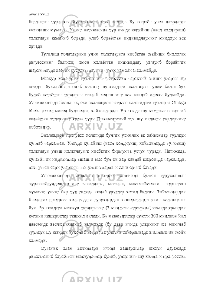 www.arxiv.uz богланган турларни йуколишига олиб келади. Бу жараён узок даврларга чузилиши мумкин. Унинг натижасида тур ичида купайиш (насл колдириш) холатлари камайиб боради, улиб бораётган индивидларнинг микдори эса ортади. Тугилиш холатларини улим холатларига нисбатан озайиши биологик регресснинг белгиси; омон колаётган индивидлар узгариб бораётган шароитларда хаётий хусусиятларини тулик намоён этаолмайди. Мазкур холатдаги турларнинг регрессив тараккий этиши уларни Ер юзидан йуколишига олиб келади; шу хилдаги эволюцион улим билан йук булиб кетаётган турларни саклаб колишнинг хеч кандай иложи булмайди. Усимликларда биологик, ёки эволюцион регресс холатидаги турларга Ginkg о bil о ba яккол мисол була олса, хайвонлардан Ер юзида шу вактгача сакланиб келаётган отларнинг ягона тури Пржевал p ский оти шу хилдаги турларнинг исботидир. Эволюцион прогресс холатида булган усимлик ва хайвонлар турлари куплаб таркалган. Уларда купайиш (насл колдириш; хайвонларда тугилиш) холатлари улиш холатларига нисбатан бирмунча устун туради. Натижада, купаяётган индивидлар яшашга мос булган хар кандай шароитда таркалади, вакт утган сари уларнинг популяциялардаги сони ортиб боради. Усимликларда биологик прогресс холатида булган гурухлардан мураккабгулдошларнинг вакиллари, масалан, момокаймокни курсатиш мумкин; унинг бир туп гулида юзлаб уруглар хосил булади. Ъайвонлардан биологик прогресс холатидаги гурухлардан хашоратларга якин келадигани йук. Ер юзидаги мавжуд турларнинг (3 миллион атрофида) камида ярмидан купини хашаротлар ташкил килади. Бу мавжудотлар сунгги 300 миллион йил давомида эволюцияланиб келмокда (бу давр ичида уларнинг юз минглаб турлари Ер юзидан йуколиб кетди) ва уларни сайёрамизда эгалламаган жойи колмади. Органик олам вакиллари ичида хашаротлар юкори даражада ривожланиб бораётган мавжудотлар булиб, уларнинг шу хилдаги прогрессив 
