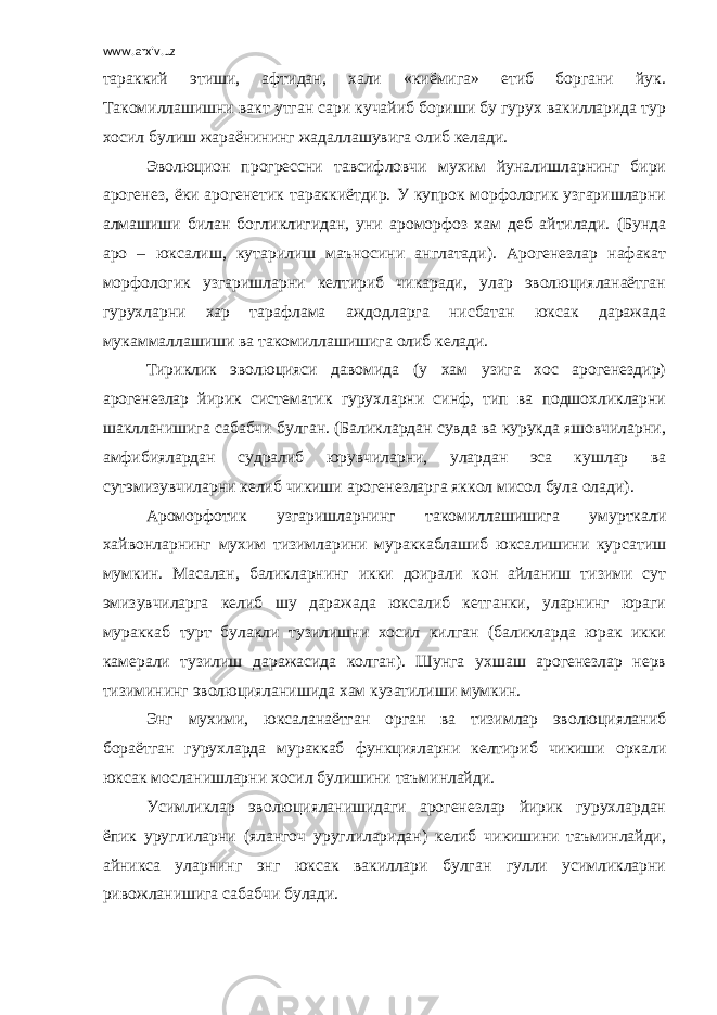 www.arxiv.uz тараккий этиши, афтидан, хали «киёмига» етиб боргани йук. Такомиллашишни вакт утган сари кучайиб бориши бу гурух вакилларида тур хосил булиш жараёнининг жадаллашувига олиб келади. Эволюцион прогрессни тавсифловчи мухим йуналишларнинг бири арогенез, ёки арогенетик тараккиётдир. У купрок морфологик узгаришларни алмашиши билан богликлигидан, уни ароморфоз хам деб айтилади. (Бунда аро – юксалиш, кутарилиш маъносини англатади). Арогенезлар нафакат морфологик узгаришларни келтириб чикаради, улар эволюцияланаётган гурухларни хар тарафлама аждодларга нисбатан юксак даражада мукаммаллашиши ва такомиллашишига олиб келади. Тириклик эволюцияси давомида (у хам узига хос арогенездир) арогенезлар йирик систематик гурухларни синф, тип ва подшохликларни шаклланишига сабабчи булган. (Баликлардан сувда ва курукда яшовчиларни, амфибиялардан судралиб юрувчиларни, улардан эса кушлар ва сутэмизувчиларни келиб чикиши арогенезларга яккол мисол була олади). Ароморфотик узгаришларнинг такомиллашишига умурткали хайвонларнинг мухим тизимларини мураккаблашиб юксалишини курсатиш мумкин. Масалан, баликларнинг икки доирали кон айланиш тизими сут эмизувчиларга келиб шу даражада юксалиб кетганки, уларнинг юраги мураккаб турт булакли тузилишни хосил килган (баликларда юрак икки камерали тузилиш даражасида колган). Шунга ухшаш арогенезлар нерв тизимининг эволюцияланишида хам кузатилиши мумкин. Энг мухими, юксаланаётган орган ва тизимлар эволюцияланиб бораётган гурухларда мураккаб функцияларни келтириб чикиши оркали юксак мосланишларни хосил булишини таъминлайди. Усимликлар эволюцияланишидаги арогенезлар йирик гурухлардан ёпик уруглиларни (ялангоч уруглиларидан) келиб чикишини таъминлайди, айникса уларнинг энг юксак вакиллари булган гулли усимликларни ривожланишига сабабчи булади. 
