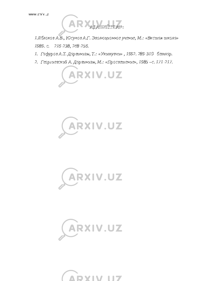 www.arxiv.uz АДАБИЁТЛАР: 1.Яблоков А.В., Юсупов А.Г. Эволюционное учение, М.: «Вксшая школа» 1989. с. 216-238, 248-256. 1. Гафуров А.Т. Дарвинизм, Т.: «Укитувчи» , 1992. 289-310 бетлар. 2. Георгиевский А. Дарвинизм, М.: «Просвешение», 1985 –с. 171-217. 
