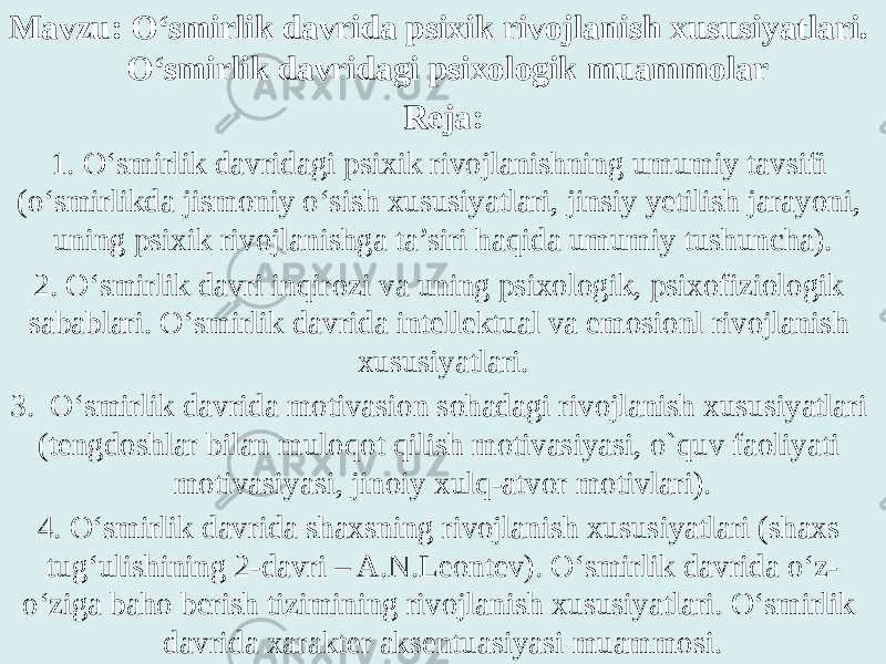 Mavzu: O‘smirlik davrida psixik rivojlanish xususiyatlari. O‘smirlik davridagi psixologik muammolar Reja: 1. O‘smirlik davridagi psixik rivojlanishning umumiy tavsifi (o‘smirlikda jismoniy o‘sish xususiyatlari, jinsiy yetilish jarayoni, uning psixik rivojlanishga ta’siri haqida umumiy tushuncha). 2. O‘smirlik davri inqirozi va uning psixologik, psixofiziologik sabablari. O‘smirlik davrida intellektual va emosionl rivojlanish xususiyatlari. 3. O‘smirlik davrida motivasion sohadagi rivojlanish xususiyatlari (tengdoshlar bilan muloqot qilish motivasiyasi, o`quv faoliyati motivasiyasi, jinoiy xulq-atvor motivlari). 4. O‘smirlik davrida shaxsning rivojlanish xususiyatlari (shaxs tug‘ulishining 2-davri – A.N.Leontev). O‘smirlik davrida o‘z- o‘ziga baho berish tizimining rivojlanish xususiyatlari. O‘smirlik davrida xarakter aksentuasiyasi muammosi. 