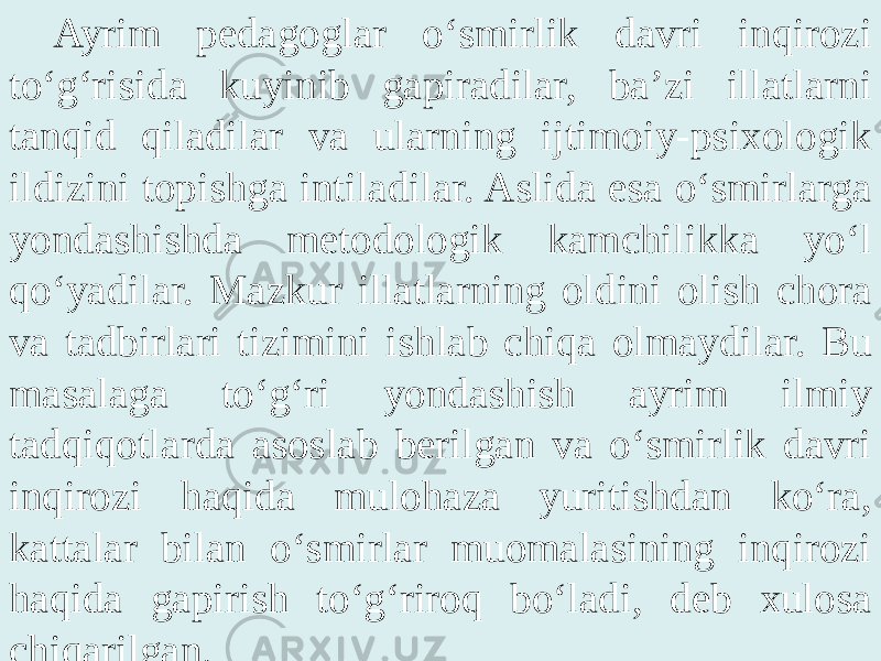 Ayrim pedagoglar o‘smirlik davri inqirozi to‘g‘risida kuyinib gapiradilar, ba’zi illatlarni tanqid qiladilar va ularning ijtimoiy-psixologik ildizini topishga intiladilar. Aslida esa o‘smirlarga yondashishda metodologik kamchilikka yo‘l qo‘yadilar. Mazkur illatlarning oldini olish chora va tadbirlari tizimini ishlab chiqa olmaydilar. Bu masalaga to‘g‘ri yondashish ayrim ilmiy tadqiqotlarda asoslab berilgan va o‘smirlik davri inqirozi haqida mulohaza yuritishdan ko‘ra, kattalar bilan o‘smirlar muomalasining inqirozi haqida gapirish to‘g‘riroq bo‘ladi, deb xulosa chiqarilgan. 