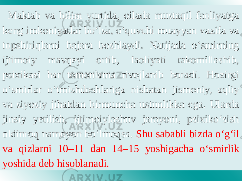 Maktab va bilim yurtida, oilada mustaqil faoliyatga keng imkoniyatlar bo‘lsa, o‘quvchi muayyan vazifa va topshiriqlarni bajara boshlaydi. Natijada o‘smirning ijtimoiy mavqeyi ortib, faoliyati takomillashib, psixikasi har tomonlama rivojlanib boradi. Hozirgi o‘smirlar o‘tmishdoshlariga nisbatan jismoniy, aqliy va siyosiy jihatdan birmuncha ustunlikka ega. Ularda jinsiy yetilish, ijtimoiylashuv jarayoni, psixiko‘sish oldinroq namoyon bo‘lmoqsa. Shu sababli bizda o‘g‘il va qizlarni 10–11 dan 14–15 yoshigacha o‘smirlik yoshida deb hisoblanadi. 