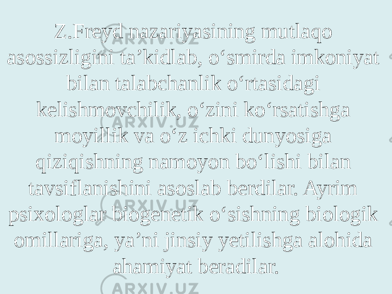 Z.Freyd nazariyasining mutlaqo asossizligini ta’kidlab, o‘smirda imkoniyat bilan talabchanlik o‘rtasidagi kelishmovchilik, o‘zini ko‘rsatishga moyillik va o‘z ichki dunyosiga qiziqishning namoyon bo‘lishi bilan tavsiflanishini asoslab berdilar. Ayrim psixologlar biogenetik o‘sishning biologik omillariga, ya’ni jinsiy yetilishga alohida ahamiyat beradilar. 