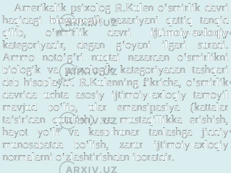 Amerikalik psixolog R.Kulen o‘smirlik davri haqidagi biogenegik nazariyani qattiq tanqid qilib, o‘smirlik davri ijtimoiy-axloqiy kategoriyadir, degan g‘oyani ilgari suradi. Ammo noto‘g‘ri nuqtai nazardan o‘smirlikni biologik va psixologik kategoriyadan tashqari deb hisoblaydi. R.Kulenning fikricha, o‘smirlik davrida uchta asosiy ijtimoiy-axloqiy tamoyil mavjud bo‘lib, ular emansipasiya (kattalar ta’siridan qutulish) va mustaqillikka erishish, hayot yo‘li va kasb-hunar tanlashga jiddiy munosabatda bo‘lish, zarur ijtimoiy-axloqiy normalarni o‘zlashtirishdan iboratdir. 