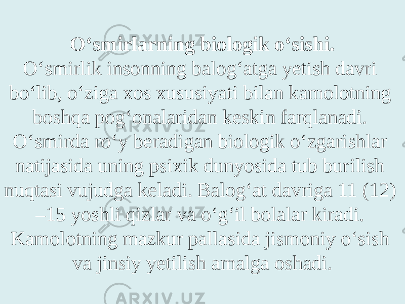 O‘smirlarning biologik o‘sishi. O‘smirlik insonning balog‘atga yetish davri bo‘lib, o‘ziga xos xususiyati bilan kamolotning boshqa pog‘onalaridan keskin farqlanadi. O‘smirda ro‘y beradigan biologik o‘zgarishlar natijasida uning psixik dunyosida tub burilish nuqtasi vujudga keladi. Balog‘at davriga 11 (12) –15 yoshli qizlar va o‘g‘il bolalar kiradi. Kamolotning mazkur pallasida jismoniy o‘sish va jinsiy yetilish amalga oshadi. 