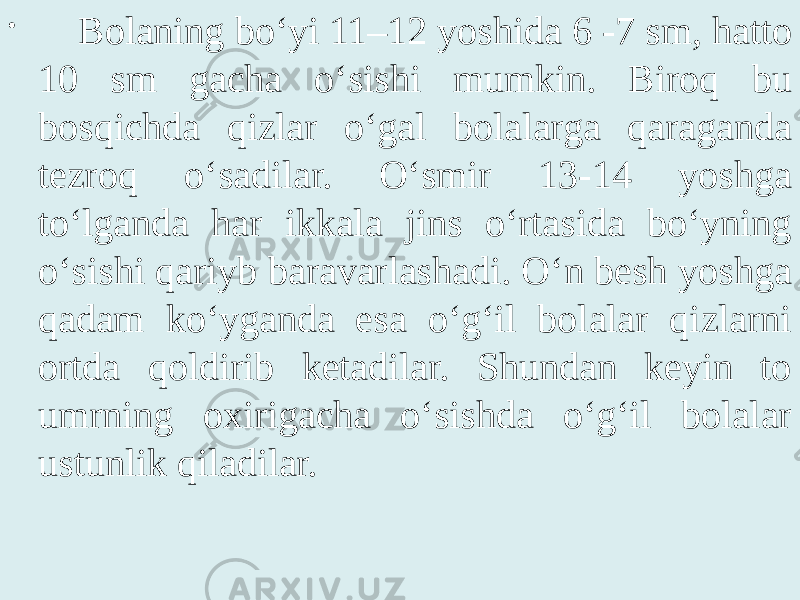 • Bolaning bo‘yi 11–12 yoshida 6 -7 sm, hatto 10 sm gacha o‘sishi mumkin. Biroq bu bosqichda qizlar o‘gal bolalarga qaraganda tezroq o‘sadilar. O‘smir 13-14 yoshga to‘lganda har ikkala jins o‘rtasida bo‘yning o‘sishi qariyb baravarlashadi. O‘n besh yoshga qadam ko‘yganda esa o‘g‘il bolalar qizlarni ortda qoldirib ketadilar. Shundan keyin to umrning oxirigacha o‘sishda o‘g‘il bolalar ustunlik qiladilar. 