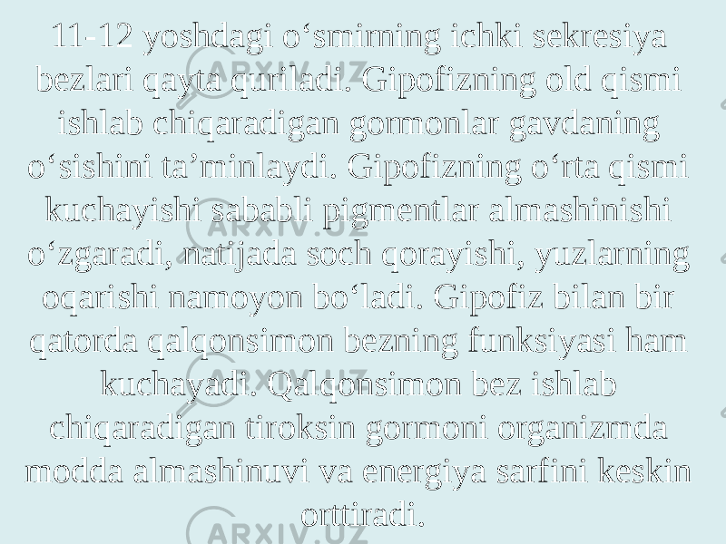 11-12 yoshdagi o‘smirning ichki sekresiya bezlari qayta quriladi. Gipofizning old qismi ishlab chiqaradigan gormonlar gavdaning o‘sishini ta’minlaydi. Gipofizning o‘rta qismi kuchayishi sababli pigmentlar almashinishi o‘zgaradi, natijada soch qorayishi, yuzlarning oqarishi namoyon bo‘ladi. Gipofiz bilan bir qatorda qalqonsimon bezning funksiyasi ham kuchayadi. Qalqonsimon bez ishlab chiqaradigan tiroksin gormoni organizmda modda almashinuvi va energiya sarfini keskin orttiradi. 