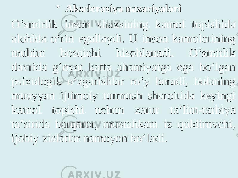 • Akselerasiya nazariyalari O‘smirlik inson shaxsining kamol topishida alohida o‘rin egallaydi. U inson kamolotining muhim bosqichi hisoblanadi. O‘smirlik davrida g‘oyat katta ahamiyatga ega bo‘lgan psixologik o‘zgarishlar ro‘y beradi, bolaning muayyan ijtimoiy turmush sharoitida keyingi kamol topishi uchun zarur ta’lim-tarbiya ta’sirida barqaror, mustahkam iz qoldiruvchi, ijobiy xislatlar namoyon bo‘ladi. 