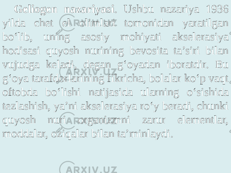 Geliogen nazariyasi . Ushbu nazariya 1936 yilda chet el olimlari tomonidan yaratilgan bo‘lib, uning asosiy mohiyati akselerasiya hodisasi quyosh nurining bevosita ta’siri bilan vujudga keladi, degan g‘oyadan iboratdir. Bu g‘oya tarafdorlarining fikricha, bolalar ko‘p vaqt oftobda bo‘lishi natijasida ularning o‘sishida tezlashish, ya’ni akselerasiya ro‘y beradi, chunki quyosh nuri organizmni zarur elementlar, moddalar, oziqalar bilan ta’minlaydi. 