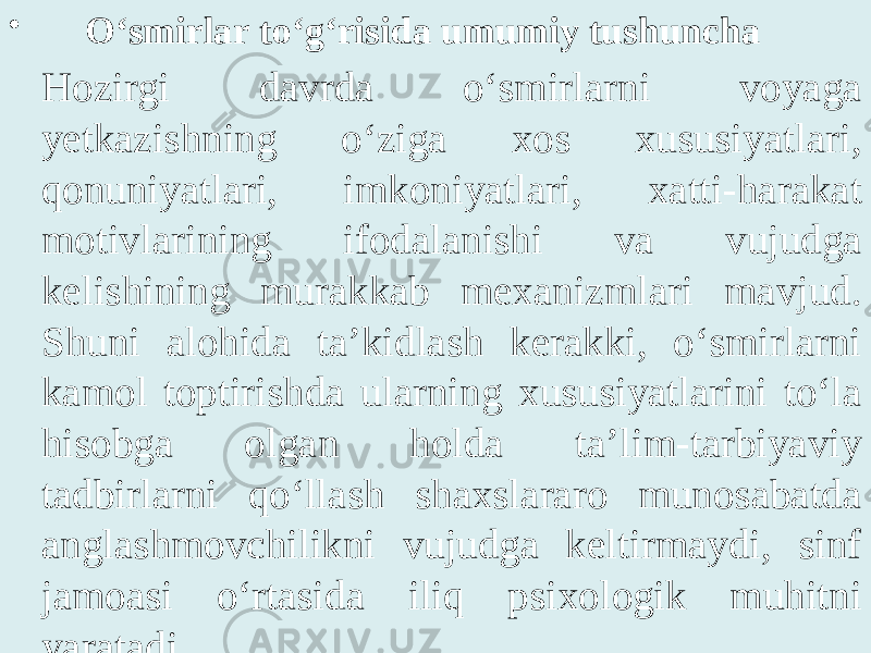 • O‘smirlar to‘g‘risida umumiy tushuncha Hozirgi davrda o‘smirlarni voyaga yetkazishning o‘ziga xos xususiyatlari, qonuniyatlari, imkoniyatlari, xatti-harakat motivlarining ifodalanishi va vujudga kelishining murakkab mexanizmlari mavjud. Shuni alohida ta’kidlash kerakki, o‘smirlarni kamol toptirishda ularning xususiyatlarini to‘la hisobga olgan holda ta’lim-tarbiyaviy tadbirlarni qo‘llash shaxslararo munosabatda anglashmovchilikni vujudga keltirmaydi, sinf jamoasi o‘rtasida iliq psixologik muhitni yaratadi. 