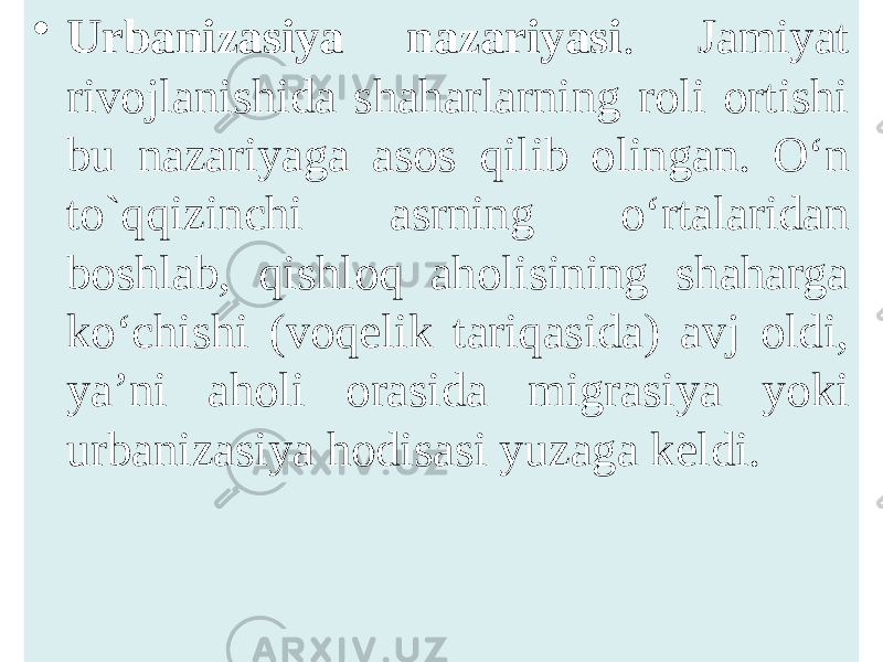 • Urbanizasiya nazariyasi . Jamiyat rivojlanishida shaharlarning roli ortishi bu nazariyaga asos qilib olingan. O‘n to`qqizinchi asrning o‘rtalaridan boshlab, qishloq aholisining shaharga ko‘chishi (voqelik tariqasida) avj oldi, ya’ni aholi orasida migrasiya yoki urbanizasiya hodisasi yuzaga keldi. 