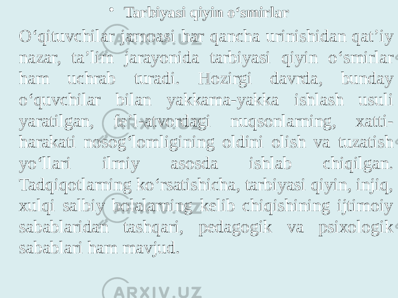 • Tarbiyasi qiyin o‘smirlar O‘qituvchilar jamoasi har qancha urinishidan qat’iy nazar, ta’lim jarayonida tarbiyasi qiyin o‘smirlar ham uchrab turadi. Hozirgi davrda, bunday o‘quvchilar bilan yakkama-yakka ishlash usuli yaratilgan, fe’l-atvordagi nuqsonlarning, xatti- harakati nosog‘lomligining oldini olish va tuzatish yo‘llari ilmiy asosda ishlab chiqilgan. Tadqiqotlarning ko‘rsatishicha, tarbiyasi qiyin, injiq, xulqi salbiy bolalarning kelib chiqishining ijtimoiy sabablaridan tashqari, pedagogik va psixologik sabablari ham mavjud. 