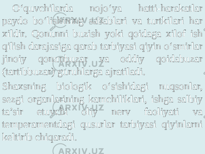 O‘quvchilarda nojo‘ya hatti-harakatlar paydo bo‘lishining sabablari va turtkilari har xildir. Qonunni buzish yoki qoidaga xilof ish qilish darajasiga qarab tarbiyasi qiyin o‘smirlar jinoiy qonunbuzar va oddiy qoidabuzar (tartibbuzar) guruhlarga ajratiladi. Shaxsning biologik o‘sishidagi nuqsonlar, sezgi organlarining kamchiliklari, ishga salbiy ta’sir etuvchi oliy nerv faoliyati va temperamentdagi qusurlar tarbiyasi qiyinlarni keltirib chiqaradi. 