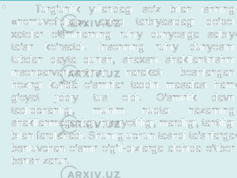 • Turg‘unlik yillaridagi so‘z bilan ishning «nomuvofiqligi», axloq tarbiyasidagi qo‘pol xatolar o‘smirlarning ruhiy dunyosiga salbiy ta’sir ko‘rsatdi. Insonning ruhiy dunyosini tubdan qayta qurish, shaxsni shakllantirishni insonparvarlashtirish harakati boshlangan hozirgi kunda o‘smirlar taqdiri masalasi ham g‘oyat jiddiy tus oldi. O‘smirlik davri taqlidchanligi, muhim nuqtai nazarning shakllanmaganligi, hissiyotliligi, mardligi, tantiligi bilan farqlanadi. Shuniig uchun tashqi ta’sirlarga beriluvchan o‘smir o‘g‘il-qizlarga alohida e’tibor berish zarur. 