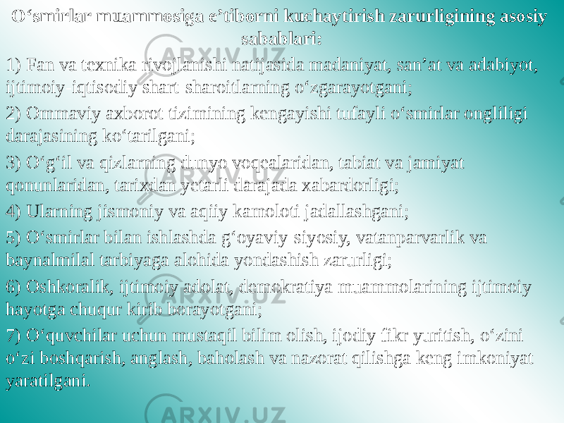 O‘smirlar muammosiga e’tiborni kuchaytirish zarurligining asosiy sabablari: 1) Fan va texnika rivojlanishi natijasida madaniyat, san’at va adabiyot, ijtimoiy-iqtisodiy shart-sharoitlarning o‘zgarayotgani; 2) Ommaviy axborot tizimining kengayishi tufayli o‘smirlar ongliligi darajasining ko‘tarilgani; 3) O‘g‘il va qizlarning dunyo voqealaridan, tabiat va jamiyat qonunlaridan, tarixdan yetarli darajada xabardorligi; 4) Ularning jismoniy va aqiiy kamoloti jadallashgani; 5) O‘smirlar bilan ishlashda g‘oyaviy-siyosiy, vatanparvarlik va baynalmilal tarbiyaga alohida yondashish zarurligi; 6) Oshkoralik, ijtimoiy adolat, demokratiya muammolarining ijtimoiy hayotga chuqur kirib borayotgani; 7) O‘quvchilar uchun mustaqil bilim olish, ijodiy fikr yuritish, o‘zini o‘zi boshqarish, anglash, baholash va nazorat qilishga keng imkoniyat yaratilgani. 