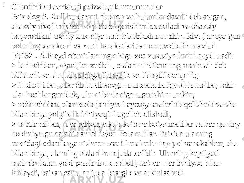 • O`smirlik davridagi psixologik muammolar Psixolog S. Xoll bu davrni &#34;bo&#39;ron va hujumlar davri&#34; deb atagan, shaxsiy rivojlanishda ko&#39;plab o&#39;zgarishlar kuzatiladi va shaxsiy beqarorlikni asosiy xususiyat deb hisoblash mumkin. Rivojlanayotgan bolaning xarakteri va xatti-harakatlarida nomuvofiqlik mavjud [5;162]. A.Freyd o&#39;smirlarning o&#39;ziga xos xususiyatlarini qayd etadi: > birinchidan, o&#39;smirlar xudbin, o&#39;zlarini &#34;Olamning markazi&#34; deb bilishadi va shu bilan birga fidoyilik va fidoyilikka qodir; > ikkinchidan, ular ehtirosli sevgi munosabatlariga kirishadilar, lekin ular boshlanganidek, ularni birdaniga tugatishi mumkin; > uchinchidan, ular tezda jamiyat hayotiga aralashib qolishadi va shu bilan birga yolg&#39;izlik ishtiyoqini egallab olishadi; > to&#39;rtinchidan, ular rahbarga ko&#39;r-ko&#39;rona bo&#39;ysunadilar va har qanday hokimiyatga qarshi darhol isyon ko&#39;taradilar. Ba&#39;zida ularning atrofdagi odamlarga nisbatan xatti-harakatlari qo&#39;pol va takabbur, shu bilan birga, ularning o&#39;zlari ham juda zaifdir. Ularning kayfiyati optimistikdan yoki pessimistik bo&#39;ladi; ba&#39;zan ular ishtiyoq bilan ishlaydi, ba&#39;zan esa ular juda letargik va sekinlashadi 