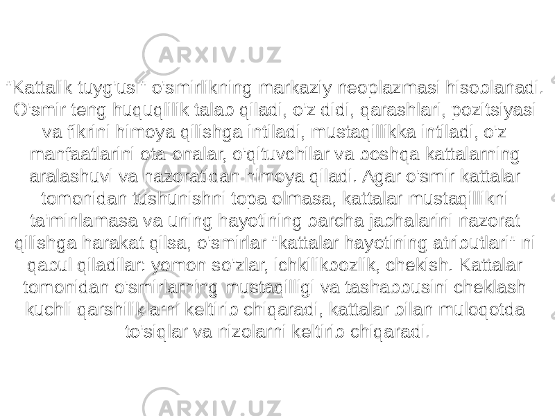 &#34;Kattalik tuyg&#39;usi&#34; o&#39;smirlikning markaziy neoplazmasi hisoblanadi. O&#39;smir teng huquqlilik talab qiladi, o&#39;z didi, qarashlari, pozitsiyasi va fikrini himoya qilishga intiladi, mustaqillikka intiladi, o&#39;z manfaatlarini ota-onalar, o&#39;qituvchilar va boshqa kattalarning aralashuvi va nazoratidan himoya qiladi. Agar o&#39;smir kattalar tomonidan tushunishni topa olmasa, kattalar mustaqillikni ta&#39;minlamasa va uning hayotining barcha jabhalarini nazorat qilishga harakat qilsa, o&#39;smirlar &#34;kattalar hayotining atributlari&#34; ni qabul qiladilar: yomon so&#39;zlar, ichkilikbozlik, chekish. Kattalar tomonidan o&#39;smirlarning mustaqilligi va tashabbusini cheklash kuchli qarshiliklarni keltirib chiqaradi, kattalar bilan muloqotda to&#39;siqlar va nizolarni keltirib chiqaradi. 