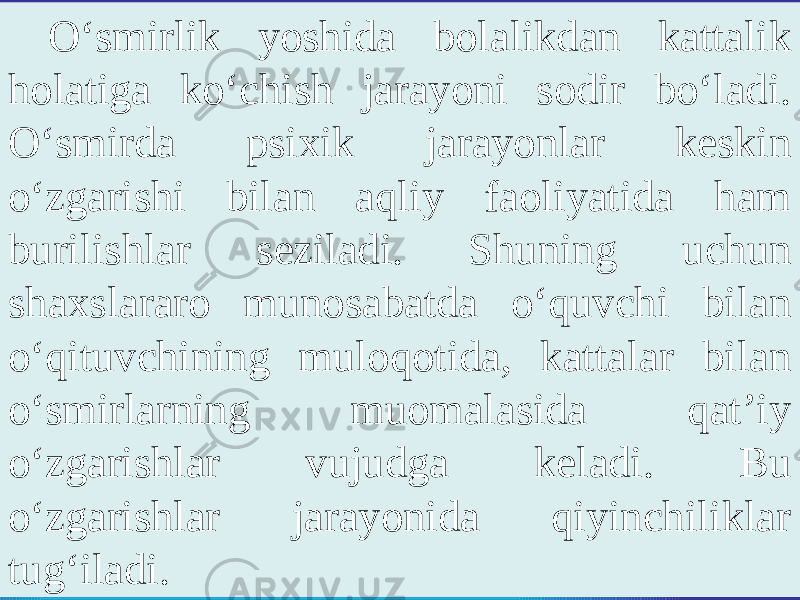 O‘smirlik yoshida bolalikdan kattalik holatiga ko‘chish jarayoni sodir bo‘ladi. O‘smirda psixik jarayonlar keskin o‘zgarishi bilan aqliy faoliyatida ham burilishlar seziladi. Shuning uchun shaxslararo munosabatda o‘quvchi bilan o‘qituvchining muloqotida, kattalar bilan o‘smirlarning muomalasida qat’iy o‘zgarishlar vujudga keladi. Bu o‘zgarishlar jarayonida qiyinchiliklar tug‘iladi. 