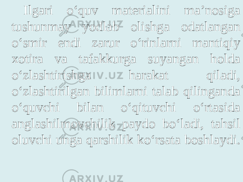 Ilgari o‘quv materialini ma’nosiga tushunmay yodlab olishga odatlangan o‘smir endi zarur o‘rinlarni mantiqiy xotira va tafakkurga suyangan holda o‘zlashtirishga harakat qiladi, o‘zlashtirilgan bilimlarni talab qilinganda o‘quvchi bilan o‘qituvchi o‘rtasida anglashilmovchilik paydo bo‘ladi, tahsil oluvchi unga qarshilik ko‘rsata boshlaydi. 