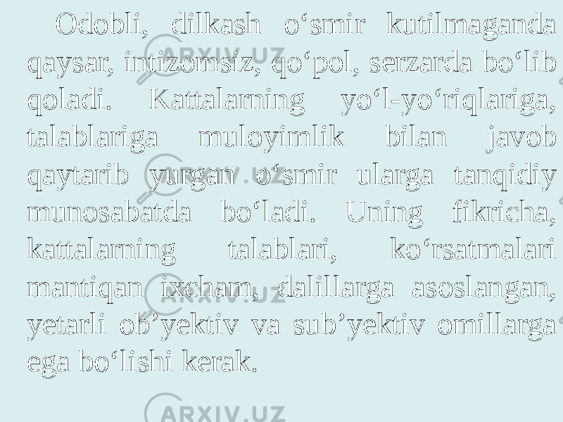 Odobli, dilkash o‘smir kutilmaganda qaysar, intizomsiz, qo‘pol, serzarda bo‘lib qoladi. Kattalarning yo‘l-yo‘riqlariga, talablariga muloyimlik bilan javob qaytarib yurgan o‘smir ularga tanqidiy munosabatda bo‘ladi. Uning fikricha, kattalarning talablari, ko‘rsatmalari mantiqan ixcham, dalillarga asoslangan, yetarli ob’yektiv va sub’yektiv omillarga ega bo‘lishi kerak. 