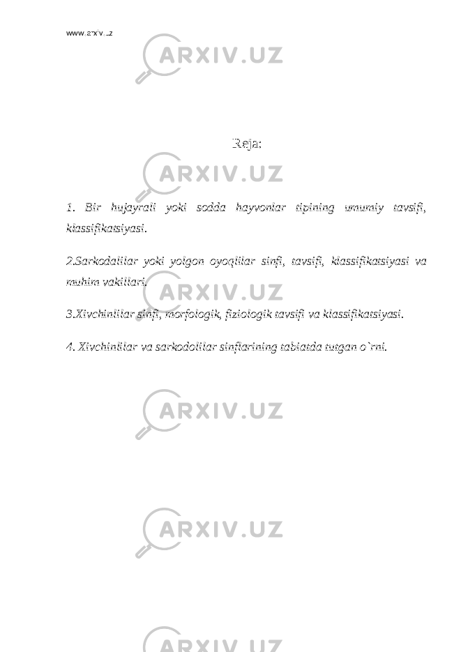 www.arxiv.uz R е ja: 1. Bir hujayrali yoki sodda hayvonlar tipining umumiy tavsifi, klassifikatsiyasi. 2.Sarkodalilar yoki yolgon oyoqlilar sinfi, tavsifi, klassifikatsiyasi va muhim vakillari. 3.Xivchinlilar sinfi, morfologik, fiziologik tavsifi va klassifikatsiyasi. 4. Xivchinlilar va sarkodolilar sinflarining tabiatda tutgan o`rni. 