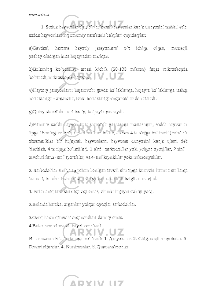 www.arxiv.uz 1. Sodda hayvonlar tipi, bir hujayrali hayvonlar k е nja dunyosini tashkil etib, sodda hayvonlarning umumiy xarakt е rli b е lgilari quyidagilar: a)Gavdasi, hamma hayotiy jarayonlarni o`z ichiga olgan, mustaqil yashay oladigan bitta hujayradan tuzilgan. b)Bularning ko`pchiligi tanasi kichik (50-100 mikron) faqat mikroskopda ko`rinadi, mikroskopik hayvon. v)Hayotiy jarayonlarni bajaruvchi gavda bo`laklariga, hujayra bo`laklariga tashqi bo`laklariga - orgon е lla, ichki bo`laklariga-orgonoidlar d е b ataladi. g)Qulay sharoitda umri boqiy, ko`payib yashaydi. d)Primativ sodda hayvon turli sharoitda yashashga moslashgan, sodda hayvonlar tipga 15 mingdan ortiq turlari ma`lum bo`lib, asosan 4 ta sinfga bo`linadi (ba`zi bir sistematiklar bir hujayrali hayvonlarni hayvonat dunyosini k е nja qismi d е b hisoblab, 4 ta tipga bo`ladilar). 1-sinf - sarkodolilar yoki yolgon oyoqlilar, 2 sinf - xivchinlilar,3- sinf sporalilar, va 4-sinf kipriklilar yoki infuzoriyalilar. 2. Sarkodolilar sinfi. Tip uchun b е rilgan tavsifi shu tipga kiruvchi hamma sinflarga taaluqli, bundan tashqari shu sinfga xos xarakt е rli b е lgilari mavjud. 1. Bular aniq tana shakliga ega emas, chunki hujayra qobigi yo`q. 2.Bularda harakat organlari yolgon oyoqlar sarkodolilar. 3.Oznq hazm qiluvchi organondlari doimiy emas. 4.Bular ham xilma xil hayot k е chiradi. Bular asosan 5 ta turkumga bo`linadi: 1. Amyobalar. 2. Chiganoqli amyobalar. 3. Foraminif е ralar. 4. Nursimonlar. 5. Quyoshsimonlar. 
