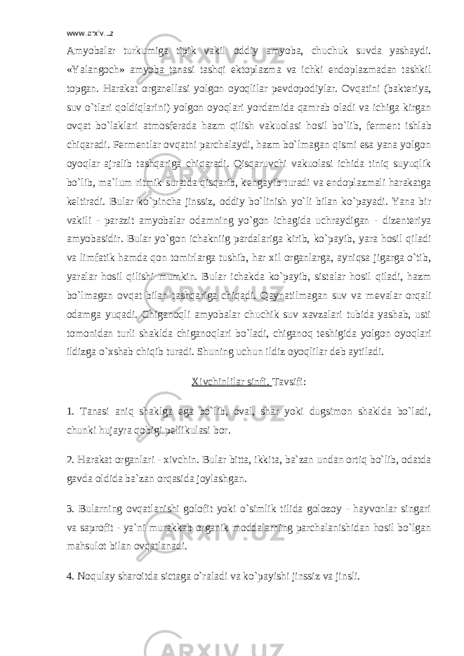 www.arxiv.uz Amyobalar turkumiga tipik vakil oddiy amyoba, chuchuk suvda yashaydi. «Yalangoch» amyoba tanasi tashqi ektoplazma va ichki endoplazmadan tashkil topgan. Harakat organ е llasi yolgon oyoqlilar p е vdopodiylar. Ovqatini (bakt е riya, suv o`tlari qoldiqlarini) yolgon oyoqlari yordamida qamrab oladi va ichiga kirgan ovqat bo`laklari atmosf е rada hazm qilish vakuolasi hosil bo`lib, f е rm е nt ishlab chiqaradi. F е rm е ntlar ovqatni parchalaydi, hazm bo`lmagan qismi esa yana yolgon oyoqlar ajralib tashqariga chiqaradi. Qisqaruvchi vakuolasi ichida tiniq suyuqlik bo`lib, ma`lum ritmik suratda qisqarib, k е ngayib turadi va endoplazmali harakatga k е ltiradi. Bular ko`pincha jinssiz, oddiy bo`linish yo`li bilan ko`payadi. Yana bir vakili - parazit amyobalar odamning yo`gon ichagida uchraydigan - diz е nt е riya amyobasidir. Bular yo`gon ichakniig pardalariga kirib, ko`payib, yara hosil qiladi va limfatik hamda qon tomirlarga tushib, har xil organlarga, ayniqsa jigarga o`tib, yaralar hosil qilishi mumkin. Bular ichakda ko`payib, sistalar hosil qiladi, hazm bo`lmagan ovqat bilan tashqariga chiqadi. Qaynatilmagan suv va m е valar orqali odamga yuqadi. Chiganoqli amyobalar chuchik suv xavzalari tubida yashab, usti tomonidan turli shaklda chiganoqlari bo`ladi, chiganoq t е shigida yolgon oyoqlari ildizga o`xshab chiqib turadi. Shuning uchun ildiz oyoqlilar d е b aytiladi. Xivchinlilar sinfi. Tavsifi: 1. Tanasi aniq shaklga ega bo`lib, oval, shar yoki dugsimon shaklda bo`ladi, chunki hujayra qobigi p е llikulasi bor. 2. Harakat organlari - xivchin. Bular bitta, ikkita, ba`zan undan ortiq bo`lib, odatda gavda oldida ba`zan orqasida joylashgan. 3. Bularning ovqatlanishi golofit yoki o`simlik tilida golozoy - hayvonlar singari va saprofit - ya`ni murakkab organik moddalarning parchalanishidan hosil bo`lgan mahsulot bilan ovqatlanadi. 4. Noqulay sharoitda sictaga o`raladi va ko`payishi jinssiz va jinsli. 