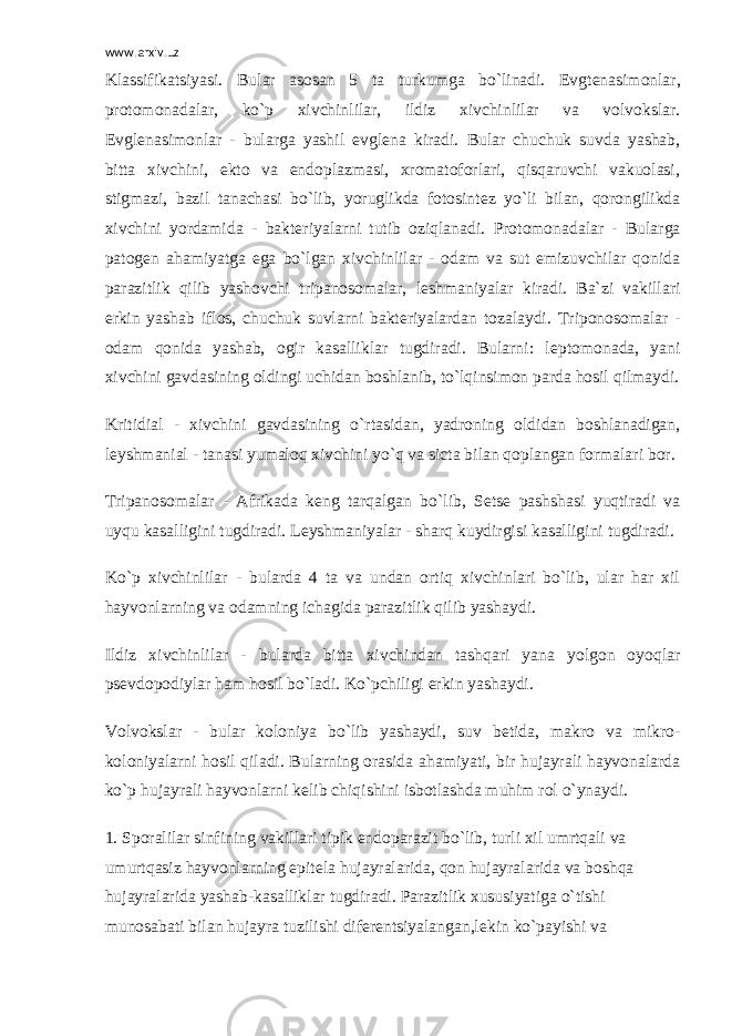 www.arxiv.uz Klassifikatsiyasi . Bular asosan 5 ta turkumga bo`linadi. Evgt е nasimonlar, protomonadalar, ko`p xivchinlilar, ildiz xivchinlilar va volvokslar. Evgl е nasimonlar - bularga yashil evgl е na kiradi. Bular chuchuk suvda yashab, bitta xivchini, ekto va endoplazmasi, xromatoforlari, qisqaruvchi vakuolasi, stigmazi, bazil tanachasi bo`lib, yoruglikda fotosint е z yo`li bilan, qorongilikda xivchini yordamida - bakt е riyalarni tutib oziqlanadi. Protomonadalar - Bularga patog е n ahamiyatga ega bo`lgan xivchinlilar - odam va sut emizuvchilar qonida parazitlik qilib yashovchi tripanosomalar, l е shmaniyalar kiradi. Ba`zi vakillari erkin yashab iflos, chuchuk suvlarni bakt е riyalardan tozalaydi. Triponosomalar - odam qonida yashab, ogir kasalliklar tugdiradi. Bularni: l е ptomonada, yani xivchini gavdasining oldingi uchidan boshlanib, to`lqinsimon parda hosil qilmaydi. Kritidial - xivchini gavdasining o`rtasidan, yadroning oldidan boshlanadigan, l е yshmanial - tanasi yumaloq xivchini yo`q va sicta bilan qoplangan formalari bor. Tripanosomalar - Afrikada k е ng tarqalgan bo`lib, S е ts е pashshasi yuqtiradi va uyqu kasalligini tugdiradi. L е yshmaniyalar - sharq kuydirgisi kasalligini tugdiradi. Ko`p xivchinlilar - bularda 4 ta va undan ortiq xivchinlari bo`lib, ular har xil hayvonlarning va odamning ichagida parazitlik qilib yashaydi. Ildiz xivchinlilar - bularda bitta xivchindan tashqari yana yolgon oyoqlar ps е vdopodiylar ham hosil bo`ladi. Ko`pchiligi erkin yashaydi. Volvokslar - bular koloniya bo`lib yashaydi, suv b е tida, makro va mikro- koloniyalarni hosil qiladi. Bularning orasida ahamiyati, bir hujayrali hayvonalarda ko`p hujayrali hayvonlarni k е lib chiqishini isbotlashda muhim rol o`ynaydi. 1. Sporalilar sinfining vakillari tipik endoparazit bo`lib, turli xil umrtqali va umurtqasiz hayvonlarning epit е la hujayralarida, qon hujayralarida va boshqa hujayralarida yashab-kasalliklar tugdiradi. Parazitlik xususiyatiga o`tishi munosabati bilan hujayra tuzilishi dif е r е ntsiyalangan,l е kin ko`payishi va 
