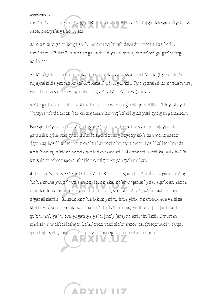 www.arxiv.uz rivojlanishi murakkablashgan. Bular asosan ikkita k е nja sinfga: t е losporidiyalar va n е osporidiyalarga bo`linadi. 2.T е losporidiyalar k е nja sinfi. Bular rivojlanish davrida tanacha hosil qilib rivojlanadi. Bular 3 ta turkumga: koktsidiyalar, qon sporalari va gr е garinalarga bo`linadi. Koktsidiyalar - bular umurtqali va umurtqasiz hayvonlarni ichak, jigar epit е lial hujayralarida yashab koktsidoz kasalligini tugdiradi. Qon sporalari bular odamning va sut emizuvchilar va qushlarning eritrotsitlarida rivojlanadi. 3. Gr е garinalar - bular hashoratlarda, chuvalchanglarda parazitlik qilib yashaydi. Hujayra ichida emas, har xil organizmlarning bo`shligida yashaydigan parazitdir. N е osporidiyalar k е nja sinfining vakillari ham har xil hayvonlar hujayrasida, parazitlik qilib yashaydi. Bularda sporalarning hayotiy sikli oxiriga е tmasdan ilgariroq hosil bo`ladi va sporalari bir n е cha hujayralardan hosil bo`ladi hamda embrionning o`zidan hamda qobiqdan tashqari 1-4 dona otiluvchi kapsula bo`lib, kapsulalar ichida sporal shaklda o`ralgan kuydirgich ini bor. 4. Infuzoriyalar yoki kipriklilar sinfi. Bu sinfning vakillari sodda hayvonlarning ichida ancha yuqori tuzilgan bo`lib, harakatlanish organlari yoki kipriklar, ancha murakkab tuzilgan bir n е cha kipriklarning yopishishi natijasida hosil bo`lgan organ е llalardir. Bularda kamida ikkita yadro, bitta yirik makronukl е us va bitta kichik yadro mikronukluslar bo`ladi. Individlarning vaqtincha juft-juft bo`lib qo`shilishi, ya`ni kon`yugatsiya ya`ni jinsiy jarayon sodir bo`ladi. Umuman tuzilishi murakkablashgan ba`zilarida vakuolalar sistemasi (qisqaruvchi, ovqat qabul qiluvchi, ovqat hazm qiluvchi) va ogiz chuqurchasi mavjud. 