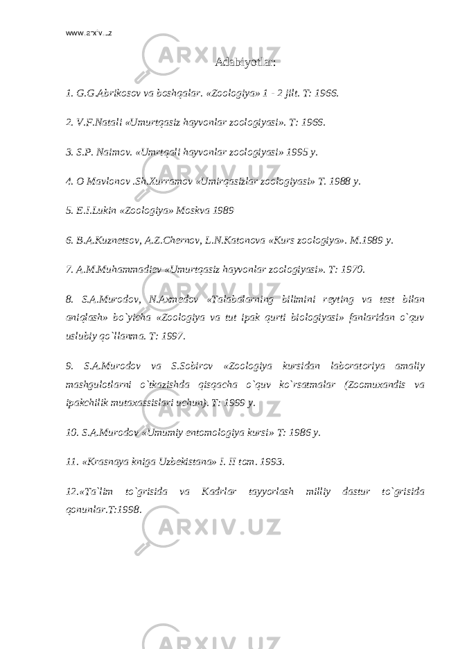 www.arxiv.uz Adabiy о tlar: 1. G.G.Abrikosov va boshqalar. «Zoologiya» 1 - 2 jilt. T: 1966. 2. V.F.Natali «Umurtqasiz hayvonlar zoologiyasi». T: 1966. 3. S.P. Naimov. «Umrtqali hayvonlar zoologiyasi» 1995 y. 4. O Mavlonov .Sh.Xurramov «Umirqasizlar zoologiyasi» T. 1988 y. 5. E.I.Lukin «Zoologiya» Moskva 1989 6. B. А .Kuzn е tsov, A.Z.Ch е rnov, L.N.Katonova «Kurs zoologiya». M.1989 y. 7. A.M.Muhammadi е v «Umurtqasiz hayvonlar zoologiyasi». T: 1970. 8. S.A.Murodov, N.Axm е dov «Talabalarning bilimini r е yting va t е st bilan aniqlash» bo`yicha «Zoologiya va tut ipak qurti biologiyasi» fanlaridan o`quv uslubiy qo`llanma. T: 1997. 9. S.A.Murodov va S.Sobirov «Zoologiya kursidan laboratoriya amaliy mashgulotlarni o`tkazishda qisqacha o`quv ko`rsatmalar (Zoomuxandis va ipakchilik mutaxassislari uchun). T: 1999 y. 10. S.A.Murodov «Umumiy entomologiya kursi» T: 1986 y. 11. «Krasnaya kniga Uzb е kistana» I. II tom. 1993. 12.«Ta`lim to`grisida v а Kadrlar tayyorlash milliy dastur to`grisida qonunlar.T:1998. 