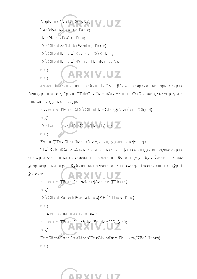 AppName.Text := Service; TopicName.Text := Topic; ItemName.Text := Item; DdeClient.SetLink (Service, Topic); DdeClientItem.DdeConv := DdeClient; DdeClientItem.DdeItem := ItemName.Text; end; end; ало қа боғлангандан кейин DDE бўйича келувчи маълумотларни бош қариш керак, бу иш TDdeClietItem объектининг OnChange ҳолатлар қайта ишловчисида ажарилади . procedure TFormD.DdeClientItemChange(Sender: TObject); begin DdeDat.Lines := DdeClientItem.Lines; end; Бу иш TDdeClientItem объектининг ягона вазифасидир . TDdeClientConv объектига яна икки вазифа юкланади: маълумотларни серверга узатиш ва макросларни бажариш. Бунинг учун бу объектнинг мос услублари мавжуд . Қуйида макросларнинг серверда бажариишини кўриб ўтамиз: procedure TFormD.doMacro(Sender: TObject); begin DdeClient.ExecuteMacroLines(XEdit.Lines, True); end; Пересылка данных на сервер: procedure TFormD.doPoke (Sender: TObject); begin DdeClient.PokeDataLines(DdeClientItem.DdeItem,XEdit.Lines); end; 