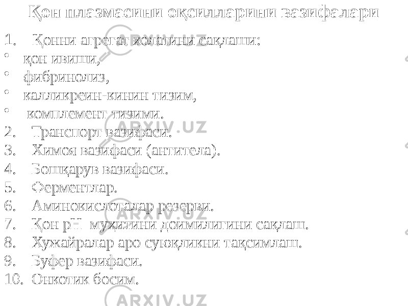 Қон плазмасини оқсилларини вазифалари 1 . Қонни агрегат холатини сақлаши: • қон ивиши, • фибринолиз, • калликреин-кинин тизим, • комплемент тизими. 2. Транспорт вазифаси. 3. Химоя вазифаси (антитела). 4. Бошқарув вазифаси. 5. Ферментлар. 6. Аминокислоталар резерви. 7. Қон рН муҳитини доимилигини сақлаш. 8. Хужайралар аро суюқликни тақсимлаш. 9. Буфер вазифаси. 10. Онкотик босим. 