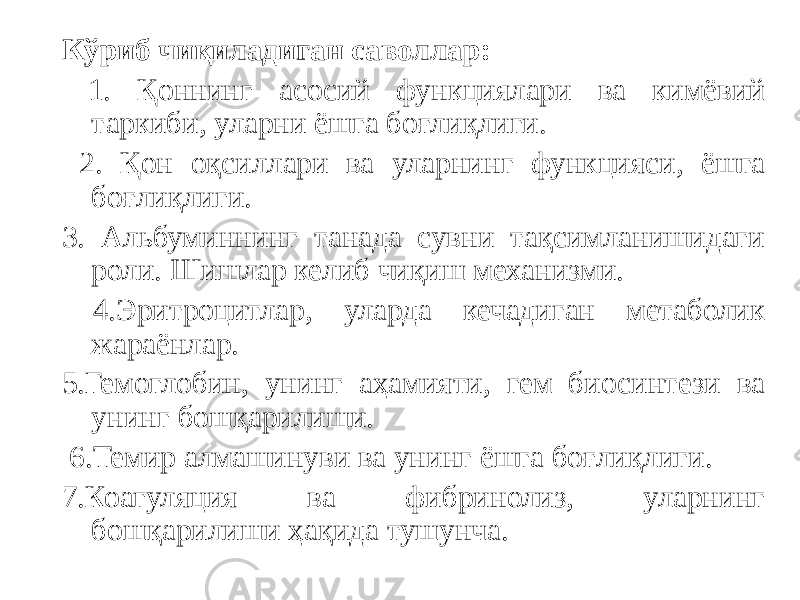 Кўриб чиқиладиган саволлар: 1. Қоннинг асосий функциялари ва кимёвий таркиби, уларни ёшга боғлиқлиги. 2. Қон оқсиллари ва уларнинг функцияси, ёшга боғлиқлиги. 3. Альбуминнинг танада сувни тақсимланишидаги роли. Шишлар келиб чиқиш механизми. 4.Эритроцитлар, уларда кечадиган метаболик жараёнлар. 5.Гемоглобин, унинг аҳамияти, гем биосинтези ва унинг бошқарилиши. 6.Темир алмашинуви ва унинг ёшга боғлиқлиги. 7.Коагуляция ва фибринолиз, уларнинг бошқарилиши ҳақида тушунча. 