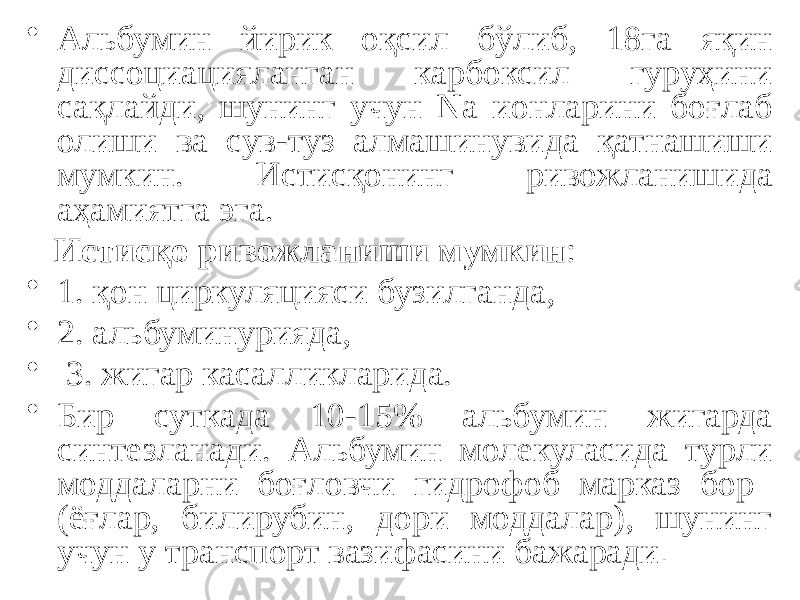 • Альбумин йирик оқсил бўлиб, 18га яқин диссоциацияланган карбоксил гуруҳини сақлайди, шунинг учун Na ионларини боғлаб олиши ва сув-туз алмашинувида қатнашиши мумкин. Истисқонинг ривожланишида аҳамиятга эга. Истисқо ривожланиши мумкин : • 1. қон циркуляцияси бузилганда, • 2. альбуминурияда, • 3. жигар касалликларида. • Бир суткада 10-15% альбумин жигарда синтезланади. Альбумин молекуласида турли моддаларни боғловчи гидрофоб марказ бор (ёғлар, билирубин, дори моддалар), шунинг учун у транспорт вазифасини бажаради . 