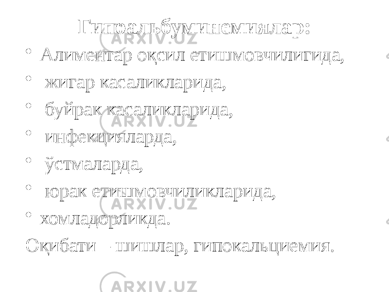 Гипоальбуминемиялар: • Алиментар оқсил етишмовчилигида, • жигар касаликларида, • буйрак касаликларида, • инфекцияларда, • ўстмаларда, • юрак етишмовчиликларида, • хомладорликда. Оқибати – шишлар, гипокальциемия. 