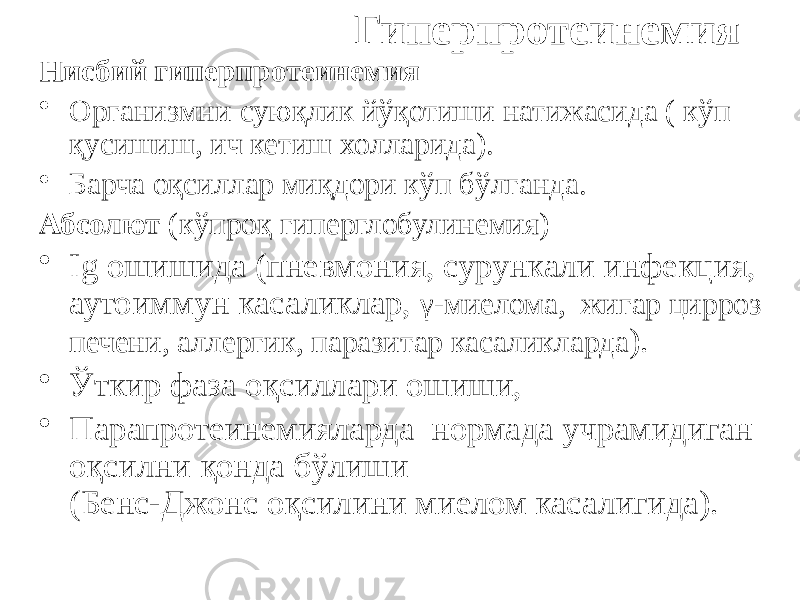  Гиперпротеинемия Нисбий гиперпротеинемия • Организмни суюқлик йўқотиши натижасида ( кўп қусишиш, ич кетиш холларида). • Барча оқсиллар миқдори кўп бўлганда. Абсолют (кўпроқ гиперглобулинемия) • Ig ошишида (пневмония, сурункали инфекция, аутоиммун касаликлар, γ-миелома, жигар цирроз печени, аллергик, паразитар касаликларда ). • Ўткир фаза оқсиллари ошиши, • Парапротеинемияларда нормада учрамидиган оқсилни қонда бўлиши (Бенс-Джонс оқсилини миелом касалигида). 